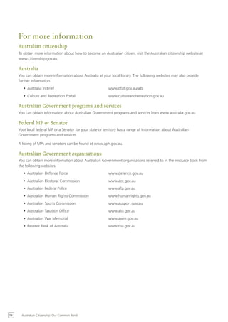 For more information
     Australian citizenship
     To obtain more information about how to become an Australian citizen, visit the Australian citizenship website at
     www.citizenship.gov.au.

     Australia
     You can obtain more information about Australia at your local library. The following websites may also provide
     further information:
        •	 Australia in Brief                                www.dfat.gov.au/aib
        •	 Culture and Recreation Portal                     www.cultureandrecreation.gov.au

     Australian Government programs and services
     You can obtain information about Australian Government programs and services from www.australia.gov.au.

     Federal MP or Senator
     Your local federal MP or a Senator for your state or territory has a range of information about Australian
     Government programs and services.

     A listing of MPs and senators can be found at www.aph.gov.au.

     Australian Government organisations
     You can obtain more information about Australian Government organisations referred to in the resource book from
     the following websites:
        •	 Australian Defence Force                          www.defence.gov.au
        •	 Australian Electoral Commission                   www.aec.gov.au
        •	 Australian Federal Police                         www.afp.gov.au
        •	 Australian Human Rights Commission                www.humanrights.gov.au
        •	 Australian Sports Commission                      www.ausport.gov.au
        •	 Australian Taxation Office                        www.ato.gov.au
        •	 Australian War Memorial                           www.awm.gov.au
        •	 Reserve Bank of Australia                         www.rba.gov.au




74     Australian Citizenship: Our Common Bond
 