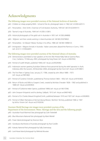 Acknowledgments
     The following images were provided courtesy of the National Archives of Australia:
     p42 - Children on sheep property NSW – School of the Air, photograph taken in 1962 (ref: A1200:L42511)

     p51 - Personalities – Dick Smith, Chairman of Civil Aviation Authority, 1991(ref: A6135:K23/5/91/1)

     p56 - Tasman’s map of Australia, 1644 (ref: A1200:L13381)

     p59 - Historical photographs of the gold rush in Australia in 1851 (ref: A1200:L84868)

     p60 - ‘Afghans’ and their camels working in inland Australia (ref: A6180:25/5/78/62)

     p67 - Personalities - Sir Edward ‘Weary’ Dunlop in his office, 1986 (ref: A6180:1/9/86/12)

     p67 - Immigration – Migrant Arrivals in Australia - Italian canecutters aboard the Flaminia in Cairns, 1955
           (ref: A12111:1/1955/4/97)

     The following images were provided courtesy of the National Library of Australia:
     p18 - Demonstrators assembled to hear speakers at the Anti War Protest Rally held at Garema Place,
           Civic, Canberra, 15 February, 2003, photograph by Greg Power (ref: nla.pic-vn3063592)

     p44 - Portrait of Judith Wright, published 1940s (ref: nla.pic-an29529596)

     p52 - Indonesian women greeting Australian Defence Force personnel during the relief operation in Aceh,
           Indonesia after the tsunami, 30 December 2004, photograph by Dan Hunt (ref: nla.pic-vn3510861)

     p56 - The First Fleet in Sydney Cove, January 27, 1788, created by John Allcot 1888 – 1973
           (ref: nla.pic-an7891482)

     p57 - Portrait of Caroline Chisholm, published by Thomas Fairland 1804 – 1852 (ref: nla.pic-an9193363)

     p58 - Return of Burke and Wills to Coopers Creek, created by Nicholas Chevalier 1828 – 1902 and published in
           1868 (ref: nla.pic-an2265463)

     p61 - Portrait of Catherine Helen Spence, published 1890s (ref: nla.pic-an14617296)

     p63 - John Simpson Kirkpatrick and his donkey, Gallipoli, 1915 (ref: nla.pic-an24601465)

     p65 - Portrait of Sir Charles Edward Kingsford Smith, published between 1919 and 1927 (ref: nla.pic-vn3302805)

     p70 - Portrait of Albert Namatjira at Hermannsburg Mission, Northern Territory, published 1946 or 1947
           by Arthur Groom (ref: nla.pic-an23165034)

     Fourteen World Heritage site images were provided courtesy of the
     Department of the Environment, Water, Heritage and the Arts and the following people:
     p40 - Australian Fossil Mammal Sites photograph by Colin Totterdell

     p40 - Blue Mountains National Park photograph by Mark Mohell

     p40 - Fraser Island photograph by Shannon Muir

     p40 - Gondwana Rainforests of Australia photograph by Paul Candlin

     p40 - Kakadu National Park photograph by Sally Greenaway

     p40 - Lord Howe Island photograph by Melinda Brouwer


76     Australian Citizenship: Our Common Bond
 