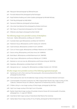 p40 - Macquarie Island photograph by Melinda Brouwer

p41 - Purnululu National Park photograph by Rod Hartvigsen

p41 - Royal Exhibition Building and Carlton Gardens photograph by Michelle McAulay

p41 - Shark Bay photograph by Kelly Mullen

p41 - Tasmanian Wilderness photograph by Nicola Bryden

p41 - Uluru-Kata Tjuta National Park photograph by Andrew Hutchinson

p41 - Wet Tropics of Queensland photograph by Colin Totterdell

p41 - Willandra Lakes Region photograph by Mark Mohell

The following images were provided courtesy of iStockphoto:
Front cover - Wattle, ©iStockphoto.com/Ressy (ref: 3322510)

p14 - Australian black opal, ©iStockphoto.com/Alicat (ref: 8323912)

p22 - Parliament House, ©iStockphoto.com/Tim Starkey (ref: 2256743)

p22 - Gavel and book, ©iStockphoto.com/Dem10 (ref: 2397687)

p27 - Coins on finance graph, ©iStockphoto.com/Robyn Mackenzie (ref: 2335549)

p27 - Doctor writing, ©iStockphoto.com/Carlos Arranz (ref: 6498434)

p38 - Bondi Beach, ©iStockphoto.com/Edd Westmacott (ref: 3048786)

p38 - Kings Canyon, ©iStockphoto.com/Francois Marclay (ref: 5733853)

p51 - Reclaimer on iron ore mine site, ©iStockphoto.com/Christian Uhrig (ref: 9819736)

p54 - Digeridoos, ©iStockphoto.com/Adam Booth (ref: 834207)

p55 - Aboriginal rock art – Saratoga fish, ©iStockphoto.com/Alpen Gluehen (ref: 2761924)

All other images were provided courtesy of the following organisations/people:
p8 - Spotted gums with a floor covering of Burrawang palms, Murramarang National Park, NSW,
     photograph by Dario Postai

p20 - Person placing their vote into the ballot box image courtesy of the Victorian Electoral Commission

p24 - Commonwealth of Australia Constitution Act 1900: Original Public Record Copy, image courtesy of Gifts
      Collection, Parliament House Art Collection, Department of Parliamentary Services, Canberra ACT

p27 - Children sitting in a row image courtesy of Getty Images, photograph by Mel Yates

p28 - High Court image courtesy of the High Court of Australia

p40 - Big Ben Heard Island image courtesy of Australian Antarctic Division © Commonwealth of Australia,
      photograph by L. E. Large (ref:1892A2)

p40 - Great Barrier Reef image courtesy of Great Barrier Reef Marine Park Authority

p41 - Sydney Opera House image courtesy of City of Sydney, photograph by Patrick Bingham-Hall




                                                                                                  Acknowledgements   77
 