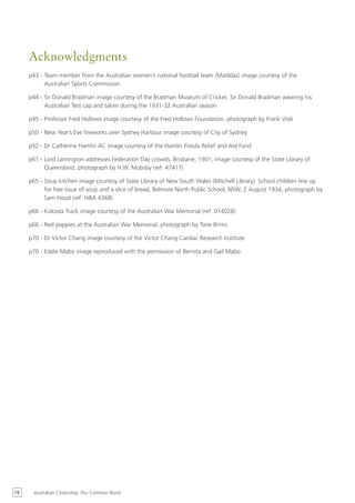 Acknowledgments
     p43 - Team member from the Australian women’s national football team (Matildas) image courtesy of the
           Australian Sports Commission

     p44 - Sir Donald Bradman image courtesy of the Bradman Museum of Cricket. Sir Donald Bradman wearing his
           Australian Test cap and taken during the 1931-32 Australian season

     p45 - Professor Fred Hollows image courtesy of the Fred Hollows Foundation, photograph by Frank Violi

     p50 - New Year’s Eve fireworks over Sydney Harbour image courtesy of City of Sydney

     p52 - Dr Catherine Hamlin AC image courtesy of the Hamlin Fistula Relief and Aid Fund

     p61 - Lord Lamington addresses Federation Day crowds, Brisbane, 1901, image courtesy of the State Library of
           Queensland, photograph by H.W. Mobsby (ref: 47417)

     p65 - Soup kitchen image courtesy of State Library of New South Wales (Mitchell Library). School children line up
           for free issue of soup and a slice of bread, Belmore North Public School, NSW, 2 August 1934, photograph by
           Sam Hood (ref: H&A 4368)

     p66 - Kokoda Track image courtesy of the Australian War Memorial (ref: 014028)

     p66 - Red poppies at the Australian War Memorial, photograph by Torie Brims

     p70 - Dr Victor Chang image courtesy of the Victor Chang Cardiac Research Institute

     p70 - Eddie Mabo image reproduced with the permission of Bernita and Gail Mabo




78    Australian Citizenship: Our Common Bond
 