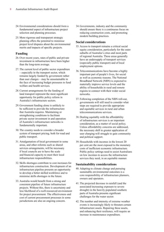 8 Australian Infrastructure Audit Report
24.	Environmental considerations should form a
fundamental aspect of infrastructure project
selection and planning processes.
25.	More rigorous and transparent strategic
planning offers the potential to minimise
project level disputes about the environmental
merits and impacts of specific projects.
Funding
26.	Over recent years, rates of public and private
investment in infrastructure have been higher
than the long-term average.
27.	The current level of public sector expenditure
– especially in the transport sector, which
remains largely funded by government rather
than user charges – may be unsustainable in
the face of increasing budget pressures to fund
welfare and health services.
28.	Current arrangements for the funding of
land transport represent the most significant
opportunity for public policy reform in
Australia’s infrastructure sectors.
29.	Government funding alone is unlikely to
be sufficient to provide the infrastructure
that Australia requires. Maintaining or
strengthening conditions to facilitate
private sector investment in and operation
of Australia’s infrastructure networks is
fundamentally important.
30.	The country needs to consider a broader
system of transport pricing, both for road and
public transport.
31.	Amalgamation of local government in some
areas, and other reforms such as shared
services arrangements, will be necessary
if local councils are to have the scale
and financial capacity to meet their local
infrastructure responsibilities.
32.	Skills shortages contribute to cost increases for
infrastructure construction. Development of an
infrastructure pipeline presents an opportunity
to develop a better skilled workforce and to
minimise skills shortages in the future.
33.	Australia would benefit from a strong and
consistent pipeline of future infrastructure
projects. Without this, there is uncertainty and
less likelihood of a well-resourced environment
for project procurement. The effectiveness and
cost of current procurement processes in some
jurisdictions are also an ongoing concern.
34.	Governments, industry and the community
should ensure there is a continuous focus on
reducing construction costs, and promoting
modern building practices.
Social considerations
35.	Access to transport remains a critical social
equity consideration, particularly for the outer
suburbs of Australia’s cities and most parts
of regional Australia. These areas generally
have an undersupply of transport services
(especially public transport) and of local
employment options.
36.	Telecommunications have become a highly
important part of people’s lives, for social
as well as economic reasons. The National
Broadband Network (NBN) is expected to
materially improve service levels and the
ability of households in rural and remote
regions to connect with their wider social
networks.
37.	Following completion of the NBN roll-out,
governments will still need to consider what
steps are required to provide appropriate
and equitable services in rural and urban
telecommunications services.
38.	Dealing equitably with the affordability
of infrastructure services is an important
consideration, as a matter of social policy.
Unless affordability concerns are addressed,
the necessary shift to greater application of
user charging will struggle to gain community
and political support.
39.	Households with incomes in the lowest 20
per cent are the most exposed to the monetary
costs of inefficient economic infrastructure.
Public policy settings need to assist Australians
on low incomes to access the infrastructure
services they need, in an equitable manner.
Sustainability considerations
40.	Adapting to climate change and pursuing
sustainable environmental outcomes is a
core responsibility of infrastructure planners,
owners and operators.
41.	The projected decrease in rainfall (and the
associated increasing exposure to severe
drought) in the heavily populated southern
parts of Australia presents significant
challenges for the water sector.
42.	The number and intensity of extreme weather
events is increasingly likely to threaten certain
infrastructure assets. Repairing these assets,
and enhancing their resilience, will require an
increase in maintenance expenditure.
 