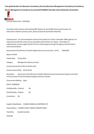 Free global tenders for Business Consultancy Services,Business Management Consultancy,Consultancy

Service,Management Consultancy by Ausaid-8331000526 Visit-http://www.hellotrade.com/tenders/




  Contract Notice View - CN432266



  AusTender holds Contract and Standing Offer Notices for the 07/08 financial year forward. For
  information related to previous years, please contact the AusTender Help Desk.



  Subcontractors: For Commonwealth contracts that started on or after 1 December 2008, agencies are
  required to provide the names of any associated subcontractors on request. Information on
  subcontractors can be sought directly from the relevant agency through the Agency Contact listed in
  each Contract Notice.

  Assessment of the Ministry of Health, Medical Services Procurement...CN ID     CN432266

  Agency AusAid

  Publish Date    22-Sep-2011

  Category        Management advisory services

  Contract Period 18-Jul-2011 to 28-Oct-2011

  Contract Value (AUD)    $276,214.00

  Description    Assessment of the Ministry of Health, Medical Services Procurement Systems and Audit
  of Procurement of Essential Medical Supplies (Solomon Islands)

  Procurement Method Open

  SON ID SON38228

  Confidentiality - Contract     No

  Confidentiality - Outputs      No

  Consultancy     No



  Supplier DetailsName    CHARLES KENDALL & PARTNERS LTD

  Postal Address 7 ALBERT COURT, PRINCE CONSORT ROAD

  Town/City       Outside Australia

  Postcode
 