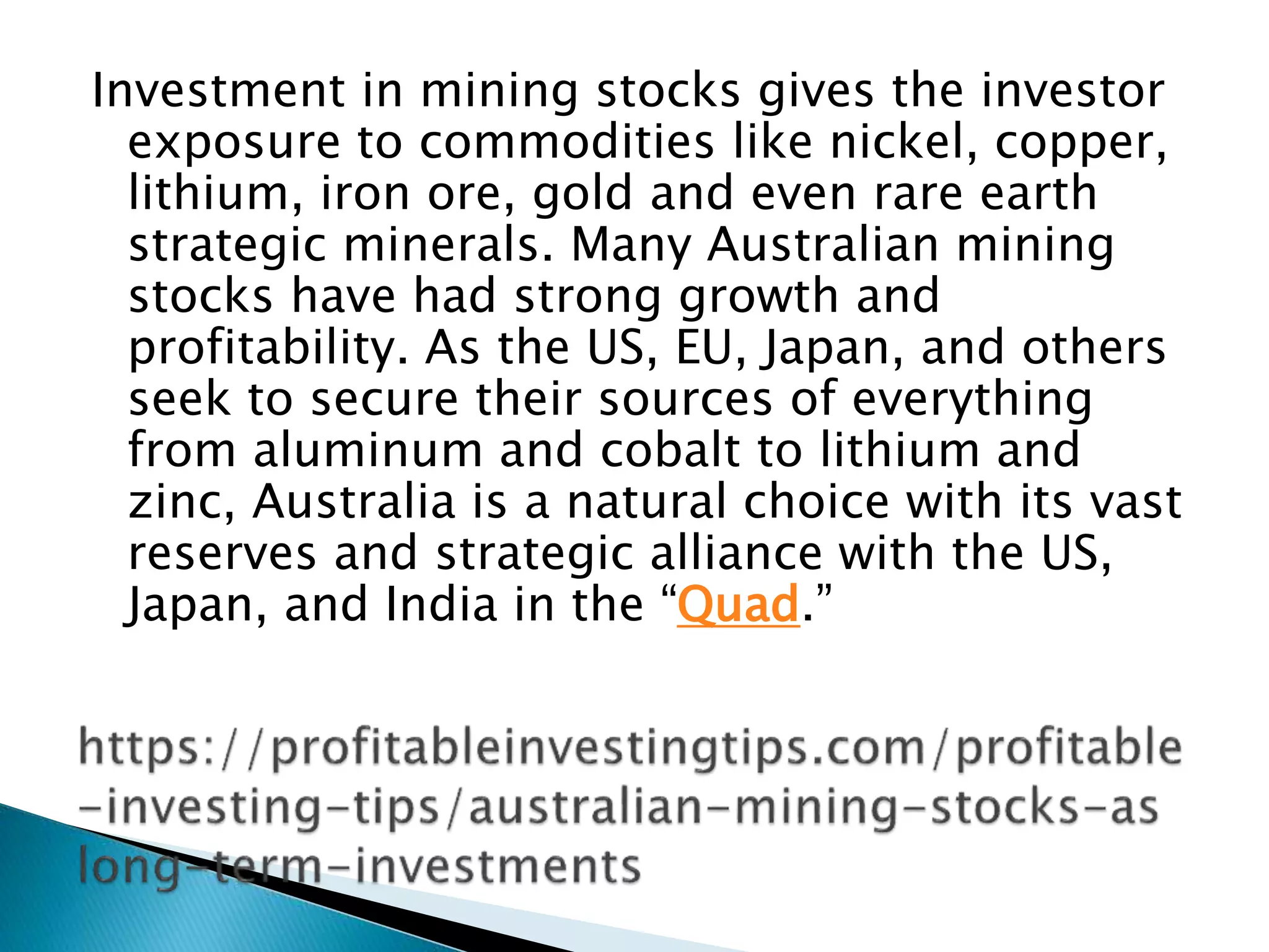 Investment in mining stocks gives the investor
exposure to commodities like nickel, copper,
lithium, iron ore, gold and even rare earth
strategic minerals. Many Australian mining
stocks have had strong growth and
profitability. As the US, EU, Japan, and others
seek to secure their sources of everything
from aluminum and cobalt to lithium and
zinc, Australia is a natural choice with its vast
reserves and strategic alliance with the US,
Japan, and India in the “Quad.”
 