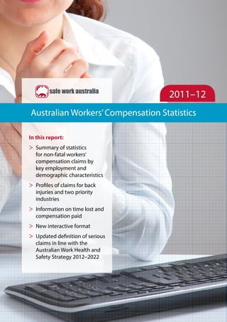 2011–12
Australian Workers’Compensation Statistics
In this report:
>> Summary of statistics
for non-fatal workers’
compensation claims by
key employment and
demographic characteristics
>> Profiles of claims for back
injuries and two priority
industries
>> Information on time lost and
compensation paid
>> New interactive format
>> Updated definition of serious
claims in line with the
Australian Work Health and
Safety Strategy 2012–2022
 