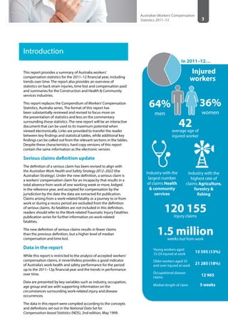 3
Australian Workers’Compensation
Statistics 2011–12
Introduction
This report provides a summary of Australia workers’
compensation statistics for the 2011–12 financial year, including
trends over time. The report also provides an overview of
statistics on back strain injuries, time lost and compensation paid
and summaries for the Construction and Health & Community
services industries.
This report replaces the Compendium of Workers’Compensation
Statistics, Australia series. The format of this report has
been substantially reviewed and revised to focus more on
the presentation of statistics and less on the commentary
surrounding those statistics. The new report will be an interactive
document that can be used to its maximum potential when
viewed electronically. Links are provided to transfer the reader
between key findings and statistical tables, while additional key
findings can be called out from the relevant sections in the tables.
Despite these characteristics, hard copy versions of this report
contain the same information as the electronic version.
Serious claims definition update
The definition of a serious claim has been revised to align with
the Australian Work Health and Safety Strategy 2012–2022 (the
Australian Strategy). Under the new definition, a serious claim is
a workers’compensation claim for an incapacity that results in a
total absence from work of one working week or more, lodged
in the reference year, and accepted for compensation by the
jurisdiction by the date the data are extracted for publication.
Claims arising from a work-related fatality or a journey to or from
work or during a recess period are excluded from the definition
of serious claims. As fatalities are not included in this definition,
readers should refer to the Work-related Traumatic Injury Fatalities
publication series for further information on work-related
fatalities.
The new definition of serious claims results in fewer claims
than the previous definition, but a higher level of median
compensation and time lost.
Data in the report
While this report is restricted to the analysis of accepted workers’
compensation claims, it nevertheless provides a good indicator
of Australia’s work health and safety performance for the period
up to the 2011–12p financial year and the trends in performance
over time.
Data are presented by key variables such as industry, occupation,
age group and sex with supporting information on the
circumstances surrounding work-related injury and disease
occurrences.
The data in this report were compiled according to the concepts
and definitions set out in the National Data Set for
Compensation-based Statistics (NDS), 2nd edition, May 1999.
42average age of
injured worker
120 155injury claims
1.5 millionweeks lost from work
64%
men
36%
women
Young workers aged
15-24 injured at work
15 595 (13%)
Older workers aged 55
and over injured at work
21 285 (18%)
Occupational disease
claims
12 965
Median length of claim 5 weeks
In 2011–12…
Injured
workers
Industry with the
largest number
of claims Health
& community
services
Industry with the
highest rate of
claims Agriculture,
forestry &
fishing
 