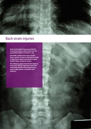 Back strain injuries
Back strain injuries have accounted for
almost one serious claim in five over the
period from 2000-to and 2011–12p.
Generally, a back strain injury results
from a sprain or strain to the back muscles
or ligaments, spinal cord, thoracic spine,
lumbar spine, sacrum or coccyx.
The following pages shed further light on
back strain injury, exploring trends and
examining specific influencing factors,
such as age, gender, occupation and
industry.
 