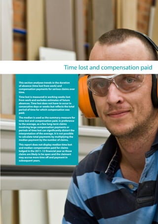 Time lost and compensation paid
This section analyses trends in the duration
of absence (time lost from work) and
compensation payments for serious claims over
time.
Time lost is measured in working weeks lost
from work and excludes estimates of future
absences. Time lost does not have to occur in
consecutive days or weeks but reflects the total
period of time for which compensation was
paid.
The median is used as the summary measure for
time lost and compensation paid, in preference
to the average, as a few long-term claims
involving large compensation payments or
periods of time lost can significantly distort the
interpretation of the average. It is not possible
to calculate total payments by multiplying the
median payment by the number of claims.
This report does not display median time lost
and median compensation paid for claims
lodged in the 2011–12 financial year as those
claims are likely to be open and the claimant
may accrue more time off and payment in
subsequent years.
 