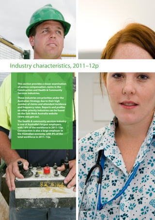 Industry characteristics, 2011–12p
This section provides a closer examination
of serious compensation claims in the
Construction and Health & Community
Services industries.
These industries are priorities under the
Australian Strategy due to their high
number of claims and attendant incidence
and frequency rates. Reports and profiles
on other priority industries can be found
on the Safe Work Australia website
(www.swa.gov.au).
The Health & community services industry
is one of Australia’s largest employers,
with 14% of the workforce in 2011–12p.
Construction is also a large employer in
the Australian economy, with 9% of the
total workforce in 2011–12p.
 