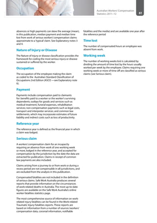 61
Australian Workers’Compensation
Statistics 2011–12
absences or high payments can skew the average (mean),
in this publication, median payment and median time
lost from work of serious workers’compensation claims
approximate to a‘typical’claim. See Explanatory notes 3
and 4.
Nature of Injury or Disease
The Nature of injury or disease classification provides the
framework for coding the most serious injury or disease
sustained or suffered by the worker.
Occupation
The occupation of the employee making the claim
as coded to the Australian Standard Classification of
Occupations 2nd Edition (ASCO —see Explanatory note
6).
Payment
Payments include compensation paid to claimants
for: benefits paid to a worker or the worker’s surviving
dependents; outlays for goods and services such as
medical treatment, funeral expenses, rehabilitation
services; non-compensation payments such as legal costs,
transport and interpreter services; and common law
settlements, which may incorporate estimates of future
liability and indirect costs such as loss of productivity.
Reference year
The reference year is defined as the financial year in which
a claim was lodged.
Serious claim
A workers’compensation claim for an incapacity
requiring an absence from work of one working week
or more, lodged in the reference year, and accepted for
compensation by the jurisdiction by the date the data are
extracted for publication. Claims in receipt of common
law payments are also included.
Claims arising from a journey to or from work or during a
recess period are not compensable in all jurisdictions, and
are excluded from the analysis in this publication.
Compensated fatalities are not included in the definition
of serious claims. Safe Work Australia produces several
reports that provide information on the circumstances
of work-related deaths in Australia. The most up-to-date
figures are available on the Safe Work Australia’s online
worker fatalities statistics page.
The most comprehensive source of information on work-
related injury fatalities can be found in the Work-related
Traumatic Injury Fatalities reports. These reports are
based on information from a number of sources (workers’
compensation data, coronial information, notifiable
fatalities and the media) and are available one year after
the reference period
Time lost
The number of compensated hours an employee was
absent from work.
Working week
The number of working weeks lost is calculated by
dividing the amount of time lost by the hours usually
worked per week by the employee. Claims requiring one
working week or more of time off are classified as serious
claims (see Serious claim).
 
 