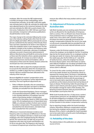 65
Australian Workers’Compensation
Statistics 2011–12
employee. After the review the ABS implemented
a number of changes to their methodology, which
increased their estimates. As the ABS could only supply
new estimates back to 2005–06, estimates for earlier years
were adjusted based on the movement between the old
and new estimates for 2005–06 to avoid a break in the
time series. Publications from 2007–08 have used these
new estimates. Comparison with previous publications
should therefore not be made.
The major change to the estimates following the review
was in the industry coding of‘jobs other than the main
job’of multiple job holders. Where previously the second
job was combined into the industry of the first job, these
have now been separated to be shown in the industry in
which the employee works in each separate job. This has
resulted in changes to the incidence and frequency rates
in some industries. In particular, a decrease in employee
estimates occurred in Government administration &
defence, Manufacturing and Health & community services
as these were the industries where a greater proportion
held a second job. An increase occurred in Cultural
& recreational services and Accommodation, cafes &
restaurants as these were the industry divisions where the
second job was most commonly worked.
While the ABS is able to adjust the employee estimates
to account for the industries where the second job was
worked, it is unable to adjust the hours worked in a similar
manner. All hours worked have been allocated to the
industry of the main job.
Because eligibility for workers’compensation varies
from jurisdiction to jurisdiction, further adjustments are
necessary. The most significant adjustments are:
>> Police in Western Australia, who are covered by a
separate scheme that does not report to Safe Work
Australia, are excluded from the denominators.
>> Under the Queensland legislation, Owner-managers
of incorporated enterprises (OMIEs), who are included
in the standard definition of‘Employee’, have the
option of purchasing workers’compensation
insurance for themselves. Based on 2006 Census data,
some 10% of employed persons in Queensland were
OMIEs, an unknown number of whom were covered
by workers’compensation. This population has been
excluded from the denominators, and claims have
been excluded from the numerators.
Differences in movements between incidence and
frequency rates occur because of differences in the two
measures. The employee estimate is a head count of all
employees who were employed during the reference
period. This measure does not take into account the
proportion who were not at work and therefore not
at risk on any given day. The frequency rate however
is a measure of exposure per actual hour of work. This
measure also reflects that many workers work on a part-
time basis.
12. Adjustment of Victorian and South
Australian data
Safe Work Australia uses one working week of time lost
as the cut off point for the classification of temporary
claims as serious. This cut off point was chosen because
most jurisdictions have an employer excess of one
week or less. Since claims with a duration of absence
of at least one week are generally processed by the
workers’compensation authority, the use of a one week
cut off ensures comparable data are provided from all
jurisdictions and an accurate national estimate can be
produced.
However, under the Victorian workers’compensation
scheme the employer can be liable for the first 10 working
days lost by the injured worker (for an employee working
two days per week, for instance, that would amount to
five weeks’pay), plus the first $582 (as of 1 July 2010)
of medical services, unless the employer has elected
the Excess Buyout option. Since information on claims
paid solely by employers are not always provided to the
workers’compensation authority, the national count of
serious claims is affected.
To correct for this under-counting, Victorian claims of
one to two weeks duration are increased by a factor to
represent the‘missing claims’. The factor is calculated by
comparing the percentage of claims of one to two weeks’
duration reported for Victoria with the percentage of
one to two week claims reported by all other Australian
jurisdictions at the industry division level and by Nature of
injury or disease. The factoring makes the percentage of
claims in each industry and nature group in Victoria match
the Australian average for claims of this duration. The
factoring increases Victorian claims by around 20% and
the Australian count by less than 3%.
While South Australia also has a 10 day excess, workers’
compensation premiums are calculated per employee
for all claims lodged by an employer in the year. This
encourages employers to provide information on claims
of short duration to the workers’compensation authority.
Due to reporting changes within the South Australian
scheme, information relating to compensation and time
lost during the employer excess period is not available.
Because of this, a factor is calculated for South Australian
one to two week claims using the same methodology as
discussed above for Victoria.
13. Reliability of the data
The statistical data in this publication are subject to two
sources of error.
 