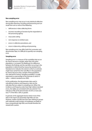66
Australian Workers’Compensation
Statistics 2011–12
Non-sampling error
Non-sampling error may occur in any statistical collection
during data reporting, recording and processing and can
result from one or more of the following:
>> deficiencies in data collecting forms
>> incorrect recording of answers by the respondent or
the processing agency
>> inaccurate coding
>> non-response or omitted cases
>> errors in collection procedures, and
>> errors in data entry, editing and processing.
Non-sampling error may affect both the numerator and
denominator data. It is difficult to quantify non-sampling
error.
Sampling error
Sampling error is a measure of the variability that occurs
by chance because a sample, rather than the entire
population, is surveyed. The likelihood of a difference
between the findings and the real effect occurring in the
population is determined by measuring standard error.
Standard error indicates the extent to which an estimate
might have varied from the real effect in the population
by chance because only a sample of that population
was selected for testing. Sampling variability is usually
expressed as a percentage of the estimate to which it
refers —relative standard error (RSE).
In this publication, the denominator data used in
calculating incidence and frequency rates are the
only data that are subject to sampling error. When the
incidence and frequency rates have high relative standard
errors, the tables are annotated with one asterisk (*) to
indicate an RSE of the denominator of 25% or more and
two (**) if the RSE is 50% or greater.
In general, at the aggregate level at which most of the
data in the report are presented, high RSEs are rare.
However, readers should note that rates relating to groups
with relatively small numbers of employees are likely to
have comparatively high RSEs and should therefore be
viewed with caution.
 