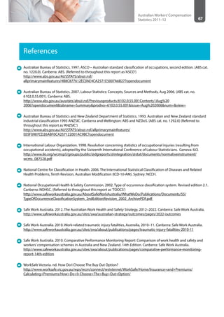 67
Australian Workers’Compensation
Statistics 2011–12
References
Australian Bureau of Statistics. 1997. ASCO – Australian standard classification of occupations, second edition. (ABS cat.
no. 1220.0). Canberra: ABS. (Referred to throughout this report as‘ASCO’)
http://www.abs.gov.au/AUSSTATS/abs@.nsf/
allprimarymainfeatures/4B8C877612EC0AE4CA2571E5007A6B27?opendocument
Australian Bureau of Statistics. 2007. Labour Statistics: Concepts, Sources and Methods, Aug 2006. (ABS cat. no.
6102.0.55.001). Canberra: ABS.
http://www.abs.gov.au/ausstats/abs@.nsf/Previousproducts/6102.0.55.001Contents1Aug%20
2006?opendocument&tabname=Summary&prodno=6102.0.55.001&issue=Aug%202006&num=&view=
Australian Bureau of Statistics and New Zealand Department of Statistics. 1993. Australian and New Zealand standard
industrial classification 1993 ANZSIC. Canberra and Wellington: ABS and NZDoS. (ABS cat. no. 1292.0) (Referred to
throughout this report as‘ANZSIC’)
http://www.abs.gov.au/AUSSTATS/abs@.nsf/allprimarymainfeatures/
E05F0987CD26ABF0CA257122001AC9BC?opendocument
International Labour Organization. 1998. Resolution concerning statistics of occupational injuries (resulting from
occupational accidents), adopted by the Sixteenth International Conference of Labour Statisticians. Geneva: ILO.
http://www.ilo.org/wcmsp5/groups/public/@dgreports/@integration/@stat/documents/normativeinstrument/
wcms_087528.pdf
National Centre for Classification in Health. 2006. The International Statistical Classification of Diseases and Related
Health Problems, Tenth Revision, Australian Modification (ICD-10-AM). Sydney: NCCH.
National Occupational Health & Safety Commission. 2002. Type of occurrence classification system. Revised edition 2.1.
Canberra: NOHSC. (Referred to throughout this report as‘TOOCS’)
http://www.safeworkaustralia.gov.au/AboutSafeWorkAustralia/WhatWeDo/Publications/Documents/55/
TypeOfOccurrenceClassificationSystem_2ndEditionRevision_2002_ArchivePDF.pdf
Safe Work Australia. 2012. The Australian Work Health and Safety Strategy, 2012–2022. Canberra: Safe Work Australia.
http://www.safeworkaustralia.gov.au/sites/swa/australian-strategy/outcomes/pages/2022-outcomes
Safe Work Australia. 2010. Work-related traumatic injury fatalities, Australia, 2010–11. Canberra: Safe Work Australia.
http://www.safeworkaustralia.gov.au/sites/swa/about/publications/pages/traumatic-injury-fatalities-2010-11
Safe Work Australia. 2010. Comparative Performance Monitoring Report: Comparison of work health and safety and
workers’compensation schemes in Australia and New Zealand. 14th Edition. Canberra: Safe Work Australia.
http://www.safeworkaustralia.gov.au/sites/swa/about/publications/pages/comparative-performance-monitoring-
report-14th-edition
WorkSafe Victoria. nd. How Do I Choose The Buy Out Option?
http://www.worksafe.vic.gov.au/wps/wcm/connect/wsinternet/WorkSafe/Home/Insurance+and+Premiums/
Calculating+Premiums/How+Do+I+Choose+The+Buy+Out+Option/
 