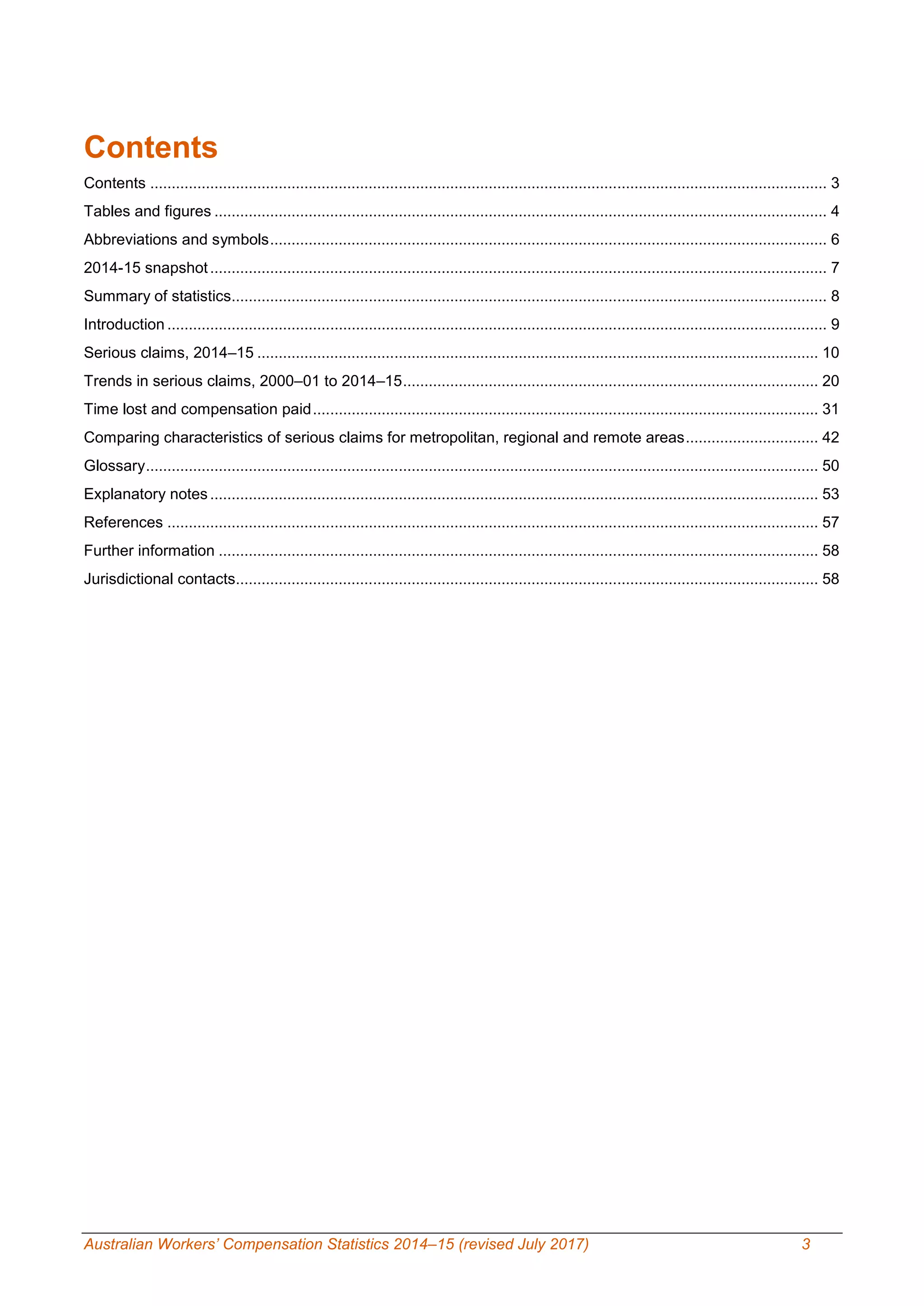 Australian Workers’ Compensation Statistics 2014–15 (revised July 2017) 3
Contents
Contents .............................................................................................................................................................. 3
Tables and figures ............................................................................................................................................... 4
Abbreviations and symbols.................................................................................................................................. 6
2014-15 snapshot................................................................................................................................................ 7
Summary of statistics........................................................................................................................................... 8
Introduction .......................................................................................................................................................... 9
Serious claims, 2014–15 ................................................................................................................................... 10
Trends in serious claims, 2000–01 to 2014–15................................................................................................. 20
Time lost and compensation paid...................................................................................................................... 31
Comparing characteristics of serious claims for metropolitan, regional and remote areas............................... 42
Glossary............................................................................................................................................................. 50
Explanatory notes.............................................................................................................................................. 53
References ........................................................................................................................................................ 57
Further information ............................................................................................................................................ 58
Jurisdictional contacts........................................................................................................................................ 58
 