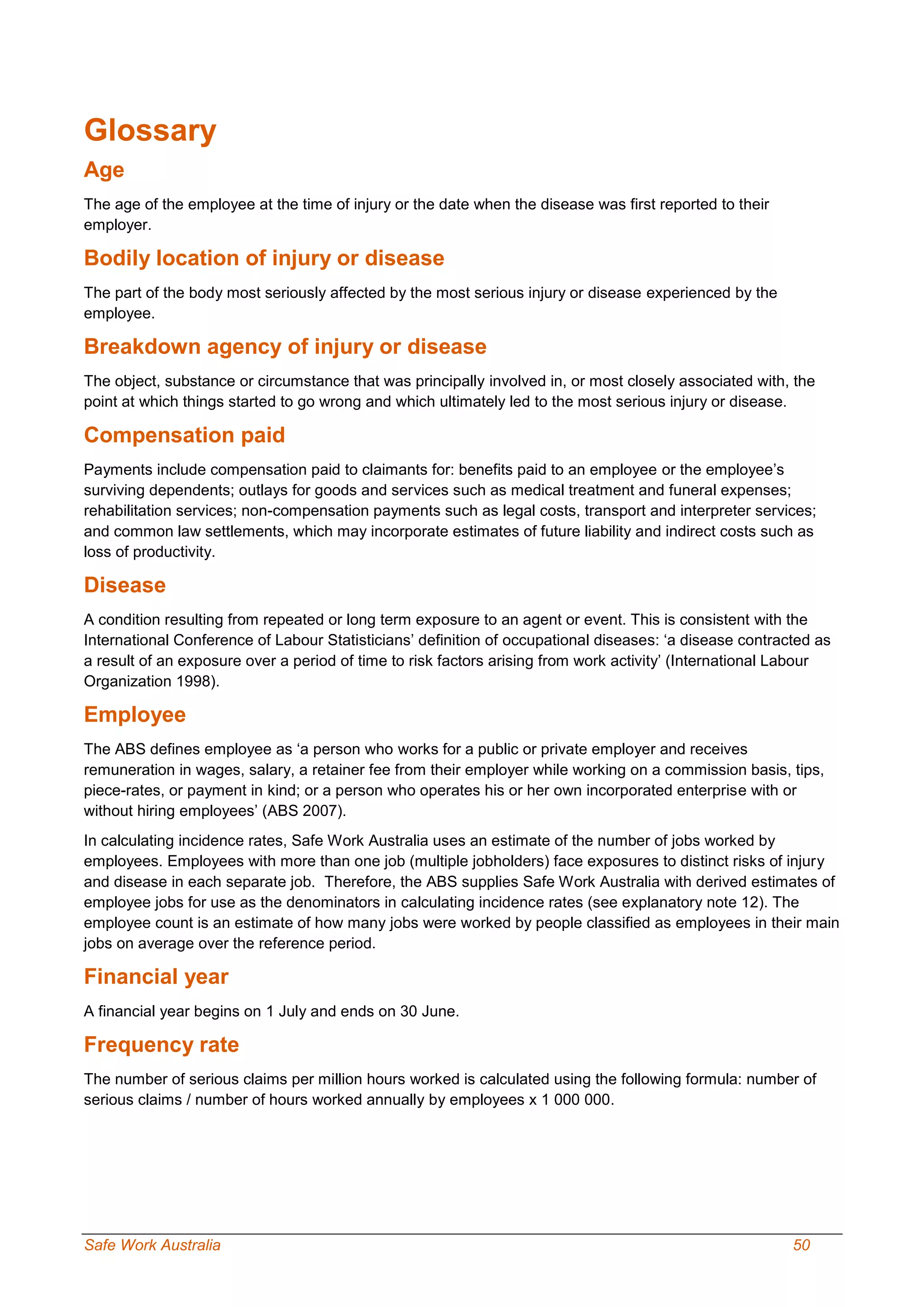 Safe Work Australia 50
Glossary
Age
The age of the employee at the time of injury or the date when the disease was first reported to their
employer.
Bodily location of injury or disease
The part of the body most seriously affected by the most serious injury or disease experienced by the
employee.
Breakdown agency of injury or disease
The object, substance or circumstance that was principally involved in, or most closely associated with, the
point at which things started to go wrong and which ultimately led to the most serious injury or disease.
Compensation paid
Payments include compensation paid to claimants for: benefits paid to an employee or the employee’s
surviving dependents; outlays for goods and services such as medical treatment and funeral expenses;
rehabilitation services; non-compensation payments such as legal costs, transport and interpreter services;
and common law settlements, which may incorporate estimates of future liability and indirect costs such as
loss of productivity.
Disease
A condition resulting from repeated or long term exposure to an agent or event. This is consistent with the
International Conference of Labour Statisticians’ definition of occupational diseases: ‘a disease contracted as
a result of an exposure over a period of time to risk factors arising from work activity’ (International Labour
Organization 1998).
Employee
The ABS defines employee as ‘a person who works for a public or private employer and receives
remuneration in wages, salary, a retainer fee from their employer while working on a commission basis, tips,
piece-rates, or payment in kind; or a person who operates his or her own incorporated enterprise with or
without hiring employees’ (ABS 2007).
In calculating incidence rates, Safe Work Australia uses an estimate of the number of jobs worked by
employees. Employees with more than one job (multiple jobholders) face exposures to distinct risks of injury
and disease in each separate job. Therefore, the ABS supplies Safe Work Australia with derived estimates of
employee jobs for use as the denominators in calculating incidence rates (see explanatory note 12). The
employee count is an estimate of how many jobs were worked by people classified as employees in their main
jobs on average over the reference period.
Financial year
A financial year begins on 1 July and ends on 30 June.
Frequency rate
The number of serious claims per million hours worked is calculated using the following formula: number of
serious claims / number of hours worked annually by employees x 1 000 000.
 