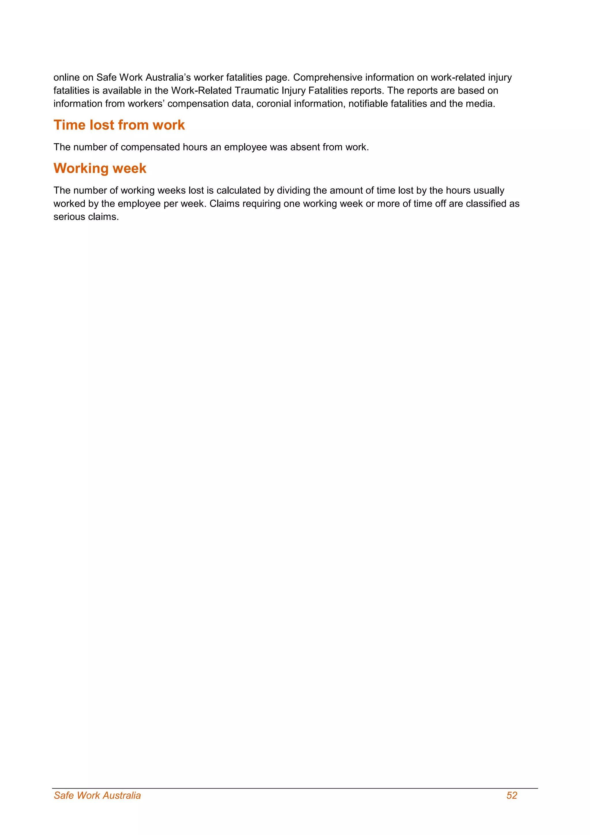 Safe Work Australia 52
online on Safe Work Australia’s worker fatalities page. Comprehensive information on work-related injury
fatalities is available in the Work-Related Traumatic Injury Fatalities reports. The reports are based on
information from workers’ compensation data, coronial information, notifiable fatalities and the media.
Time lost from work
The number of compensated hours an employee was absent from work.
Working week
The number of working weeks lost is calculated by dividing the amount of time lost by the hours usually
worked by the employee per week. Claims requiring one working week or more of time off are classified as
serious claims.
 