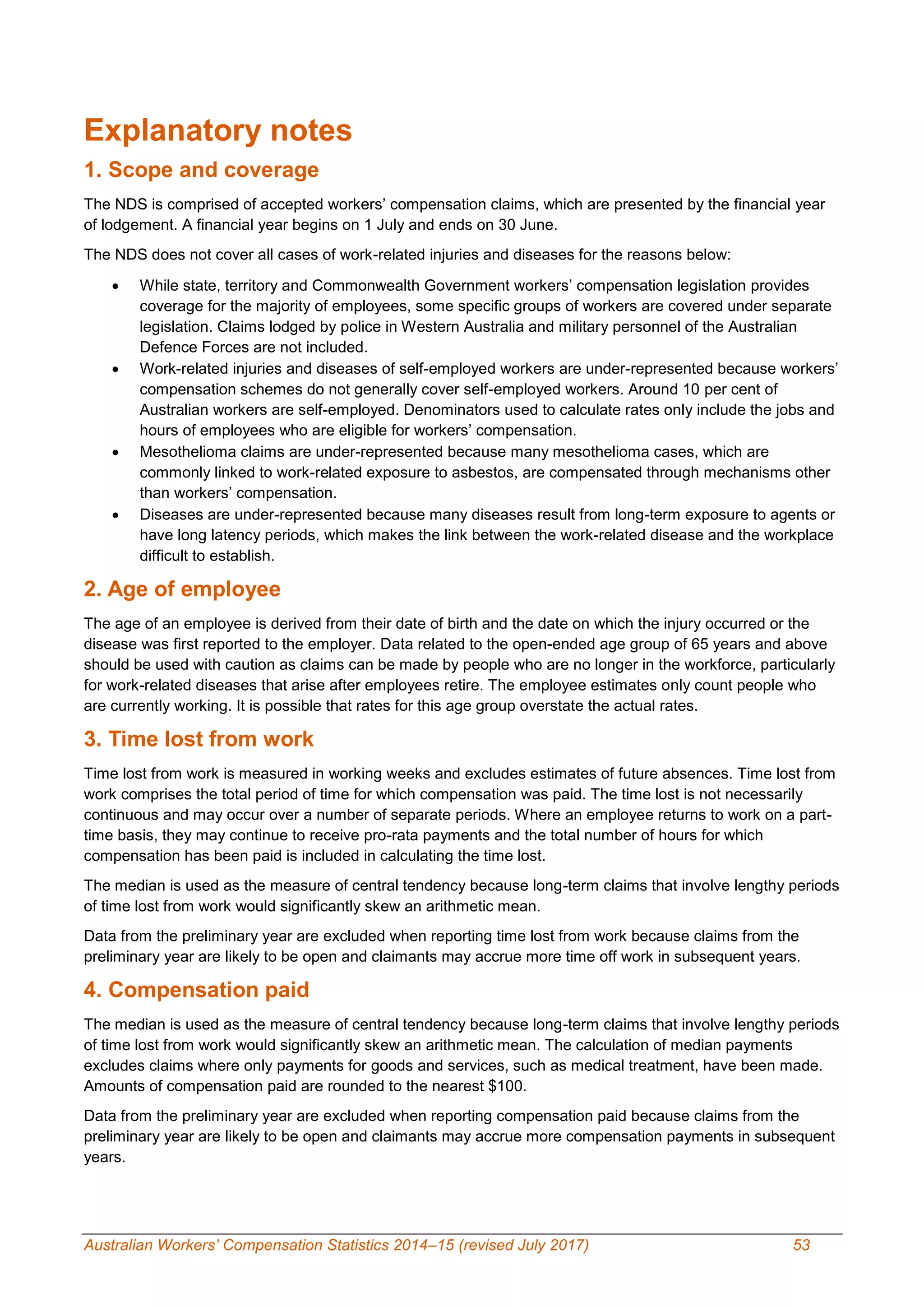 Australian Workers’ Compensation Statistics 2014–15 (revised July 2017) 53
Explanatory notes
1. Scope and coverage
The NDS is comprised of accepted workers’ compensation claims, which are presented by the financial year
of lodgement. A financial year begins on 1 July and ends on 30 June.
The NDS does not cover all cases of work-related injuries and diseases for the reasons below:
 While state, territory and Commonwealth Government workers’ compensation legislation provides
coverage for the majority of employees, some specific groups of workers are covered under separate
legislation. Claims lodged by police in Western Australia and military personnel of the Australian
Defence Forces are not included.
 Work-related injuries and diseases of self-employed workers are under-represented because workers’
compensation schemes do not generally cover self-employed workers. Around 10 per cent of
Australian workers are self-employed. Denominators used to calculate rates only include the jobs and
hours of employees who are eligible for workers’ compensation.
 Mesothelioma claims are under-represented because many mesothelioma cases, which are
commonly linked to work-related exposure to asbestos, are compensated through mechanisms other
than workers’ compensation.
 Diseases are under-represented because many diseases result from long-term exposure to agents or
have long latency periods, which makes the link between the work-related disease and the workplace
difficult to establish.
2. Age of employee
The age of an employee is derived from their date of birth and the date on which the injury occurred or the
disease was first reported to the employer. Data related to the open-ended age group of 65 years and above
should be used with caution as claims can be made by people who are no longer in the workforce, particularly
for work-related diseases that arise after employees retire. The employee estimates only count people who
are currently working. It is possible that rates for this age group overstate the actual rates.
3. Time lost from work
Time lost from work is measured in working weeks and excludes estimates of future absences. Time lost from
work comprises the total period of time for which compensation was paid. The time lost is not necessarily
continuous and may occur over a number of separate periods. Where an employee returns to work on a part-
time basis, they may continue to receive pro-rata payments and the total number of hours for which
compensation has been paid is included in calculating the time lost.
The median is used as the measure of central tendency because long-term claims that involve lengthy periods
of time lost from work would significantly skew an arithmetic mean.
Data from the preliminary year are excluded when reporting time lost from work because claims from the
preliminary year are likely to be open and claimants may accrue more time off work in subsequent years.
4. Compensation paid
The median is used as the measure of central tendency because long-term claims that involve lengthy periods
of time lost from work would significantly skew an arithmetic mean. The calculation of median payments
excludes claims where only payments for goods and services, such as medical treatment, have been made.
Amounts of compensation paid are rounded to the nearest $100.
Data from the preliminary year are excluded when reporting compensation paid because claims from the
preliminary year are likely to be open and claimants may accrue more compensation payments in subsequent
years.
 