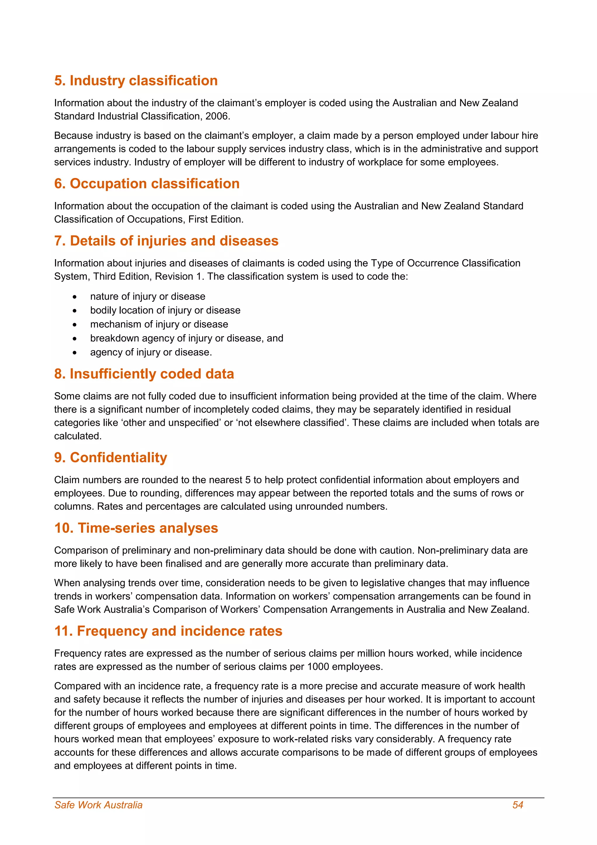 Safe Work Australia 54
5. Industry classification
Information about the industry of the claimant’s employer is coded using the Australian and New Zealand
Standard Industrial Classification, 2006.
Because industry is based on the claimant’s employer, a claim made by a person employed under labour hire
arrangements is coded to the labour supply services industry class, which is in the administrative and support
services industry. Industry of employer will be different to industry of workplace for some employees.
6. Occupation classification
Information about the occupation of the claimant is coded using the Australian and New Zealand Standard
Classification of Occupations, First Edition.
7. Details of injuries and diseases
Information about injuries and diseases of claimants is coded using the Type of Occurrence Classification
System, Third Edition, Revision 1. The classification system is used to code the:
 nature of injury or disease
 bodily location of injury or disease
 mechanism of injury or disease
 breakdown agency of injury or disease, and
 agency of injury or disease.
8. Insufficiently coded data
Some claims are not fully coded due to insufficient information being provided at the time of the claim. Where
there is a significant number of incompletely coded claims, they may be separately identified in residual
categories like ‘other and unspecified’ or ‘not elsewhere classified’. These claims are included when totals are
calculated.
9. Confidentiality
Claim numbers are rounded to the nearest 5 to help protect confidential information about employers and
employees. Due to rounding, differences may appear between the reported totals and the sums of rows or
columns. Rates and percentages are calculated using unrounded numbers.
10. Time-series analyses
Comparison of preliminary and non-preliminary data should be done with caution. Non-preliminary data are
more likely to have been finalised and are generally more accurate than preliminary data.
When analysing trends over time, consideration needs to be given to legislative changes that may influence
trends in workers’ compensation data. Information on workers’ compensation arrangements can be found in
Safe Work Australia’s Comparison of Workers’ Compensation Arrangements in Australia and New Zealand.
11. Frequency and incidence rates
Frequency rates are expressed as the number of serious claims per million hours worked, while incidence
rates are expressed as the number of serious claims per 1000 employees.
Compared with an incidence rate, a frequency rate is a more precise and accurate measure of work health
and safety because it reflects the number of injuries and diseases per hour worked. It is important to account
for the number of hours worked because there are significant differences in the number of hours worked by
different groups of employees and employees at different points in time. The differences in the number of
hours worked mean that employees’ exposure to work-related risks vary considerably. A frequency rate
accounts for these differences and allows accurate comparisons to be made of different groups of employees
and employees at different points in time.
 