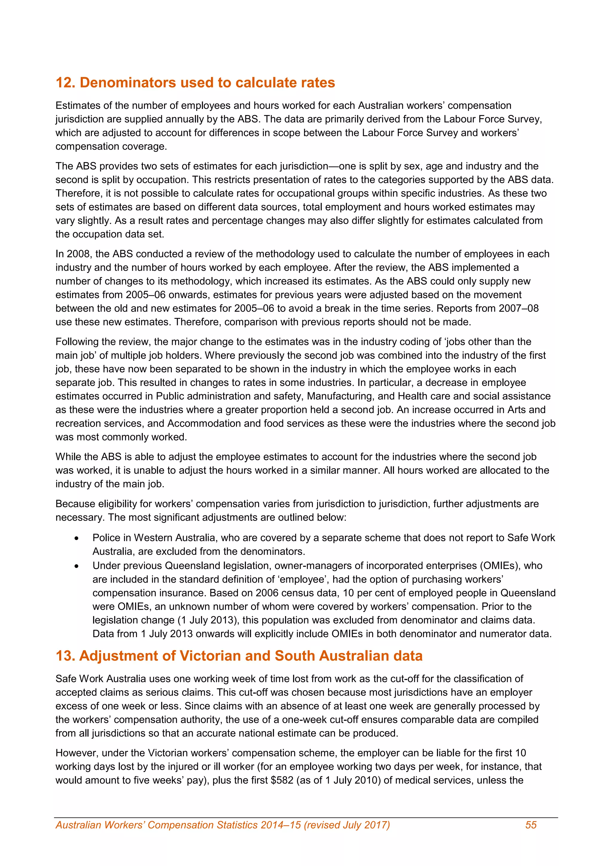 Australian Workers’ Compensation Statistics 2014–15 (revised July 2017) 55
12. Denominators used to calculate rates
Estimates of the number of employees and hours worked for each Australian workers’ compensation
jurisdiction are supplied annually by the ABS. The data are primarily derived from the Labour Force Survey,
which are adjusted to account for differences in scope between the Labour Force Survey and workers’
compensation coverage.
The ABS provides two sets of estimates for each jurisdiction—one is split by sex, age and industry and the
second is split by occupation. This restricts presentation of rates to the categories supported by the ABS data.
Therefore, it is not possible to calculate rates for occupational groups within specific industries. As these two
sets of estimates are based on different data sources, total employment and hours worked estimates may
vary slightly. As a result rates and percentage changes may also differ slightly for estimates calculated from
the occupation data set.
In 2008, the ABS conducted a review of the methodology used to calculate the number of employees in each
industry and the number of hours worked by each employee. After the review, the ABS implemented a
number of changes to its methodology, which increased its estimates. As the ABS could only supply new
estimates from 2005–06 onwards, estimates for previous years were adjusted based on the movement
between the old and new estimates for 2005–06 to avoid a break in the time series. Reports from 2007–08
use these new estimates. Therefore, comparison with previous reports should not be made.
Following the review, the major change to the estimates was in the industry coding of ‘jobs other than the
main job’ of multiple job holders. Where previously the second job was combined into the industry of the first
job, these have now been separated to be shown in the industry in which the employee works in each
separate job. This resulted in changes to rates in some industries. In particular, a decrease in employee
estimates occurred in Public administration and safety, Manufacturing, and Health care and social assistance
as these were the industries where a greater proportion held a second job. An increase occurred in Arts and
recreation services, and Accommodation and food services as these were the industries where the second job
was most commonly worked.
While the ABS is able to adjust the employee estimates to account for the industries where the second job
was worked, it is unable to adjust the hours worked in a similar manner. All hours worked are allocated to the
industry of the main job.
Because eligibility for workers’ compensation varies from jurisdiction to jurisdiction, further adjustments are
necessary. The most significant adjustments are outlined below:
 Police in Western Australia, who are covered by a separate scheme that does not report to Safe Work
Australia, are excluded from the denominators.
 Under previous Queensland legislation, owner-managers of incorporated enterprises (OMIEs), who
are included in the standard definition of ‘employee’, had the option of purchasing workers’
compensation insurance. Based on 2006 census data, 10 per cent of employed people in Queensland
were OMIEs, an unknown number of whom were covered by workers’ compensation. Prior to the
legislation change (1 July 2013), this population was excluded from denominator and claims data.
Data from 1 July 2013 onwards will explicitly include OMIEs in both denominator and numerator data.
13. Adjustment of Victorian and South Australian data
Safe Work Australia uses one working week of time lost from work as the cut-off for the classification of
accepted claims as serious claims. This cut-off was chosen because most jurisdictions have an employer
excess of one week or less. Since claims with an absence of at least one week are generally processed by
the workers’ compensation authority, the use of a one-week cut-off ensures comparable data are compiled
from all jurisdictions so that an accurate national estimate can be produced.
However, under the Victorian workers’ compensation scheme, the employer can be liable for the first 10
working days lost by the injured or ill worker (for an employee working two days per week, for instance, that
would amount to five weeks’ pay), plus the first $582 (as of 1 July 2010) of medical services, unless the
 