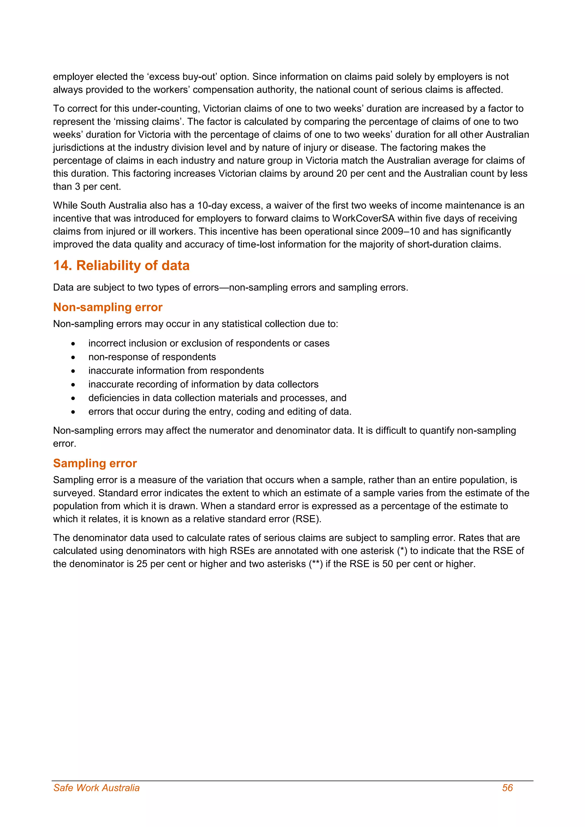 Safe Work Australia 56
employer elected the ‘excess buy-out’ option. Since information on claims paid solely by employers is not
always provided to the workers’ compensation authority, the national count of serious claims is affected.
To correct for this under-counting, Victorian claims of one to two weeks’ duration are increased by a factor to
represent the ‘missing claims’. The factor is calculated by comparing the percentage of claims of one to two
weeks’ duration for Victoria with the percentage of claims of one to two weeks’ duration for all other Australian
jurisdictions at the industry division level and by nature of injury or disease. The factoring makes the
percentage of claims in each industry and nature group in Victoria match the Australian average for claims of
this duration. This factoring increases Victorian claims by around 20 per cent and the Australian count by less
than 3 per cent.
While South Australia also has a 10-day excess, a waiver of the first two weeks of income maintenance is an
incentive that was introduced for employers to forward claims to WorkCoverSA within five days of receiving
claims from injured or ill workers. This incentive has been operational since 2009–10 and has significantly
improved the data quality and accuracy of time-lost information for the majority of short-duration claims.
14. Reliability of data
Data are subject to two types of errors—non-sampling errors and sampling errors.
Non-sampling error
Non-sampling errors may occur in any statistical collection due to:
 incorrect inclusion or exclusion of respondents or cases
 non-response of respondents
 inaccurate information from respondents
 inaccurate recording of information by data collectors
 deficiencies in data collection materials and processes, and
 errors that occur during the entry, coding and editing of data.
Non-sampling errors may affect the numerator and denominator data. It is difficult to quantify non-sampling
error.
Sampling error
Sampling error is a measure of the variation that occurs when a sample, rather than an entire population, is
surveyed. Standard error indicates the extent to which an estimate of a sample varies from the estimate of the
population from which it is drawn. When a standard error is expressed as a percentage of the estimate to
which it relates, it is known as a relative standard error (RSE).
The denominator data used to calculate rates of serious claims are subject to sampling error. Rates that are
calculated using denominators with high RSEs are annotated with one asterisk (*) to indicate that the RSE of
the denominator is 25 per cent or higher and two asterisks (**) if the RSE is 50 per cent or higher.
 