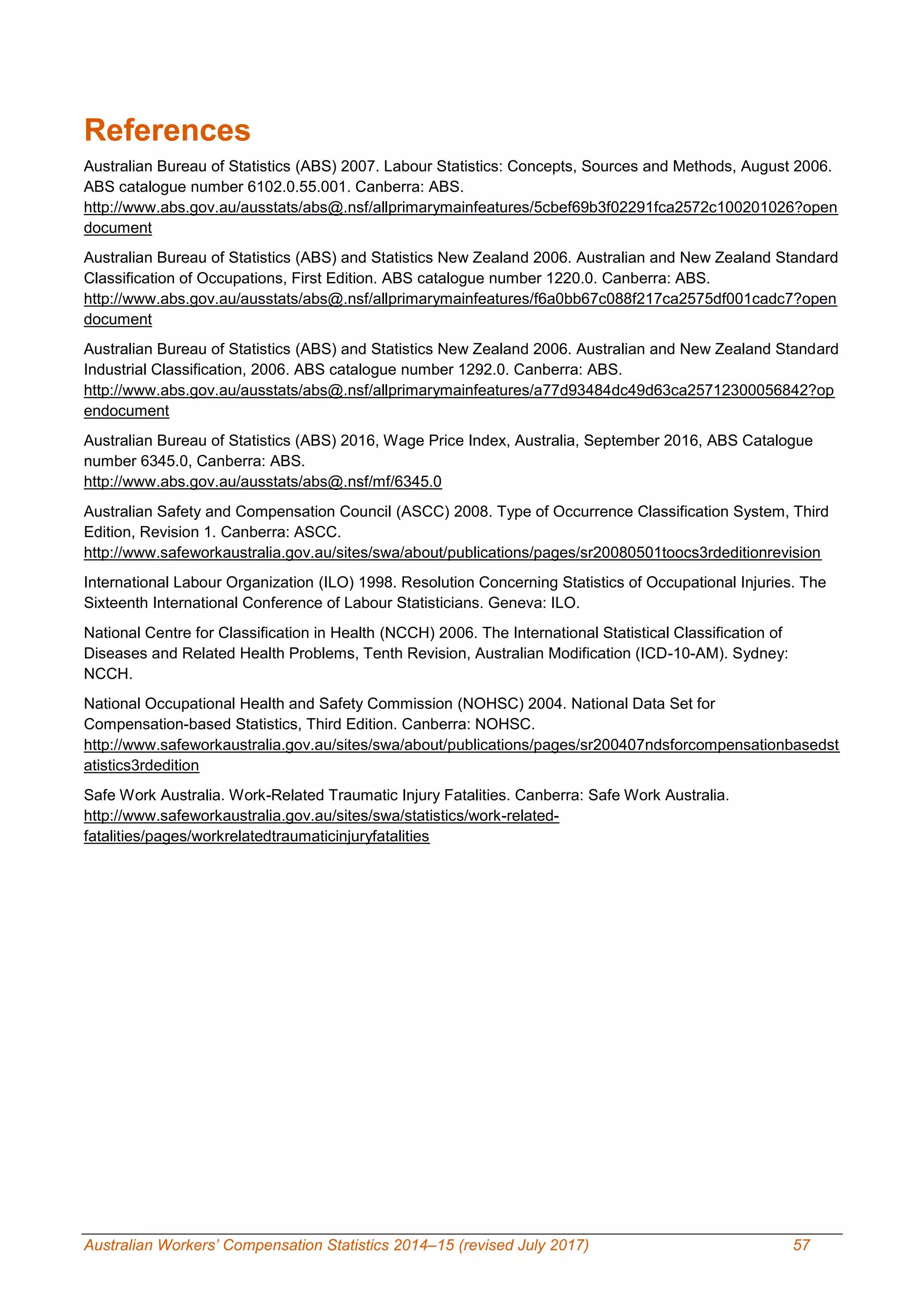 Australian Workers’ Compensation Statistics 2014–15 (revised July 2017) 57
References
Australian Bureau of Statistics (ABS) 2007. Labour Statistics: Concepts, Sources and Methods, August 2006.
ABS catalogue number 6102.0.55.001. Canberra: ABS.
http://www.abs.gov.au/ausstats/abs@.nsf/allprimarymainfeatures/5cbef69b3f02291fca2572c100201026?open
document
Australian Bureau of Statistics (ABS) and Statistics New Zealand 2006. Australian and New Zealand Standard
Classification of Occupations, First Edition. ABS catalogue number 1220.0. Canberra: ABS.
http://www.abs.gov.au/ausstats/abs@.nsf/allprimarymainfeatures/f6a0bb67c088f217ca2575df001cadc7?open
document
Australian Bureau of Statistics (ABS) and Statistics New Zealand 2006. Australian and New Zealand Standard
Industrial Classification, 2006. ABS catalogue number 1292.0. Canberra: ABS.
http://www.abs.gov.au/ausstats/abs@.nsf/allprimarymainfeatures/a77d93484dc49d63ca25712300056842?op
endocument
Australian Bureau of Statistics (ABS) 2016, Wage Price Index, Australia, September 2016, ABS Catalogue
number 6345.0, Canberra: ABS.
http://www.abs.gov.au/ausstats/abs@.nsf/mf/6345.0
Australian Safety and Compensation Council (ASCC) 2008. Type of Occurrence Classification System, Third
Edition, Revision 1. Canberra: ASCC.
http://www.safeworkaustralia.gov.au/sites/swa/about/publications/pages/sr20080501toocs3rdeditionrevision
International Labour Organization (ILO) 1998. Resolution Concerning Statistics of Occupational Injuries. The
Sixteenth International Conference of Labour Statisticians. Geneva: ILO.
National Centre for Classification in Health (NCCH) 2006. The International Statistical Classification of
Diseases and Related Health Problems, Tenth Revision, Australian Modification (ICD-10-AM). Sydney:
NCCH.
National Occupational Health and Safety Commission (NOHSC) 2004. National Data Set for
Compensation-based Statistics, Third Edition. Canberra: NOHSC.
http://www.safeworkaustralia.gov.au/sites/swa/about/publications/pages/sr200407ndsforcompensationbasedst
atistics3rdedition
Safe Work Australia. Work-Related Traumatic Injury Fatalities. Canberra: Safe Work Australia.
http://www.safeworkaustralia.gov.au/sites/swa/statistics/work-related-
fatalities/pages/workrelatedtraumaticinjuryfatalities
 