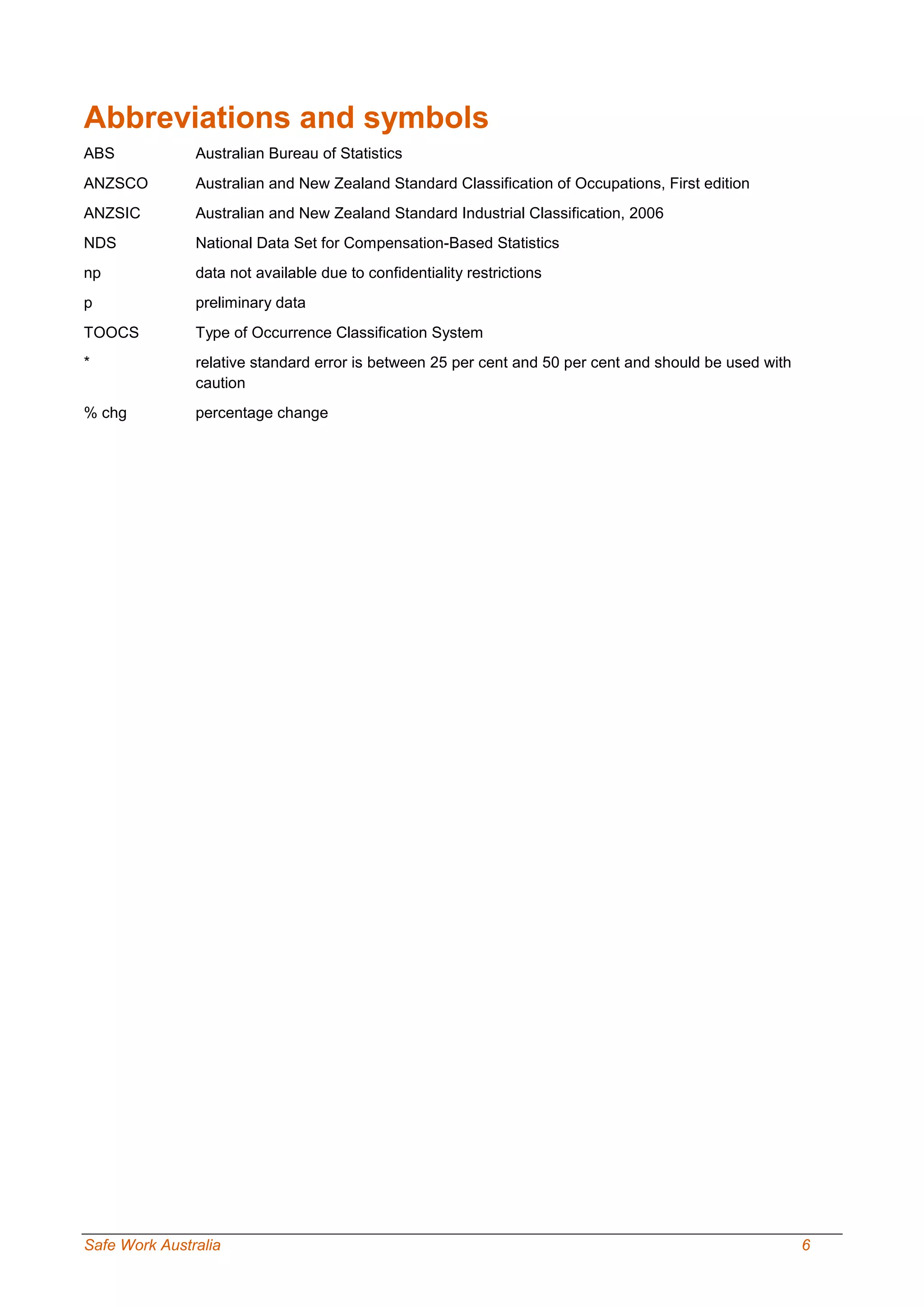 Safe Work Australia 6
Abbreviations and symbols
ABS Australian Bureau of Statistics
ANZSCO Australian and New Zealand Standard Classification of Occupations, First edition
ANZSIC Australian and New Zealand Standard Industrial Classification, 2006
NDS National Data Set for Compensation-Based Statistics
np data not available due to confidentiality restrictions
p preliminary data
TOOCS Type of Occurrence Classification System
* relative standard error is between 25 per cent and 50 per cent and should be used with
caution
% chg percentage change
 