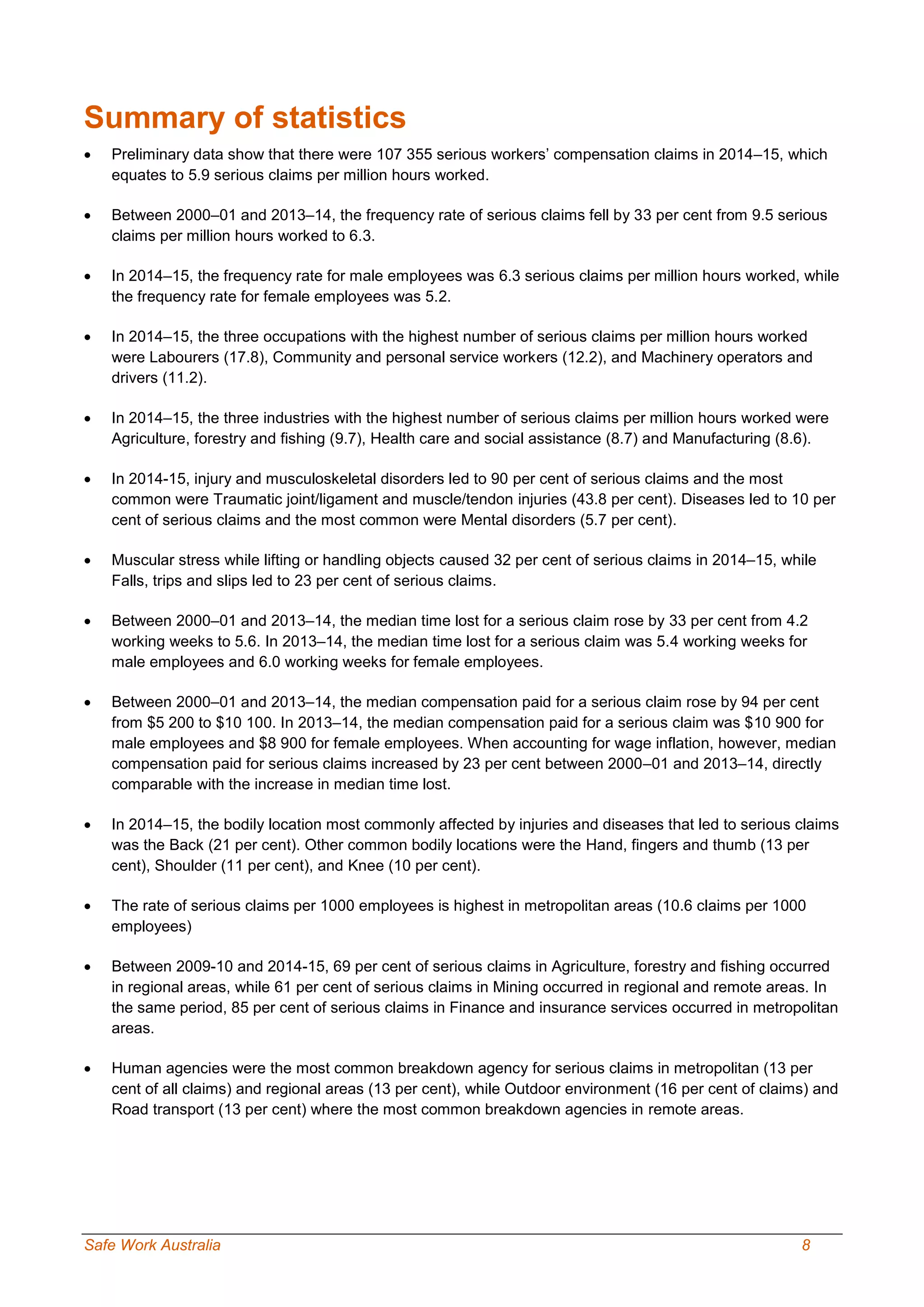 Safe Work Australia 8
Summary of statistics
 Preliminary data show that there were 107 355 serious workers’ compensation claims in 2014–15, which
equates to 5.9 serious claims per million hours worked.
 Between 2000–01 and 2013–14, the frequency rate of serious claims fell by 33 per cent from 9.5 serious
claims per million hours worked to 6.3.
 In 2014–15, the frequency rate for male employees was 6.3 serious claims per million hours worked, while
the frequency rate for female employees was 5.2.
 In 2014–15, the three occupations with the highest number of serious claims per million hours worked
were Labourers (17.8), Community and personal service workers (12.2), and Machinery operators and
drivers (11.2).
 In 2014–15, the three industries with the highest number of serious claims per million hours worked were
Agriculture, forestry and fishing (9.7), Health care and social assistance (8.7) and Manufacturing (8.6).
 In 2014-15, injury and musculoskeletal disorders led to 90 per cent of serious claims and the most
common were Traumatic joint/ligament and muscle/tendon injuries (43.8 per cent). Diseases led to 10 per
cent of serious claims and the most common were Mental disorders (5.7 per cent).
 Muscular stress while lifting or handling objects caused 32 per cent of serious claims in 2014–15, while
Falls, trips and slips led to 23 per cent of serious claims.
 Between 2000–01 and 2013–14, the median time lost for a serious claim rose by 33 per cent from 4.2
working weeks to 5.6. In 2013–14, the median time lost for a serious claim was 5.4 working weeks for
male employees and 6.0 working weeks for female employees.
 Between 2000–01 and 2013–14, the median compensation paid for a serious claim rose by 94 per cent
from $5 200 to $10 100. In 2013–14, the median compensation paid for a serious claim was $10 900 for
male employees and $8 900 for female employees. When accounting for wage inflation, however, median
compensation paid for serious claims increased by 23 per cent between 2000–01 and 2013–14, directly
comparable with the increase in median time lost.
 In 2014–15, the bodily location most commonly affected by injuries and diseases that led to serious claims
was the Back (21 per cent). Other common bodily locations were the Hand, fingers and thumb (13 per
cent), Shoulder (11 per cent), and Knee (10 per cent).
 The rate of serious claims per 1000 employees is highest in metropolitan areas (10.6 claims per 1000
employees)
 Between 2009-10 and 2014-15, 69 per cent of serious claims in Agriculture, forestry and fishing occurred
in regional areas, while 61 per cent of serious claims in Mining occurred in regional and remote areas. In
the same period, 85 per cent of serious claims in Finance and insurance services occurred in metropolitan
areas.
 Human agencies were the most common breakdown agency for serious claims in metropolitan (13 per
cent of all claims) and regional areas (13 per cent), while Outdoor environment (16 per cent of claims) and
Road transport (13 per cent) where the most common breakdown agencies in remote areas.
 