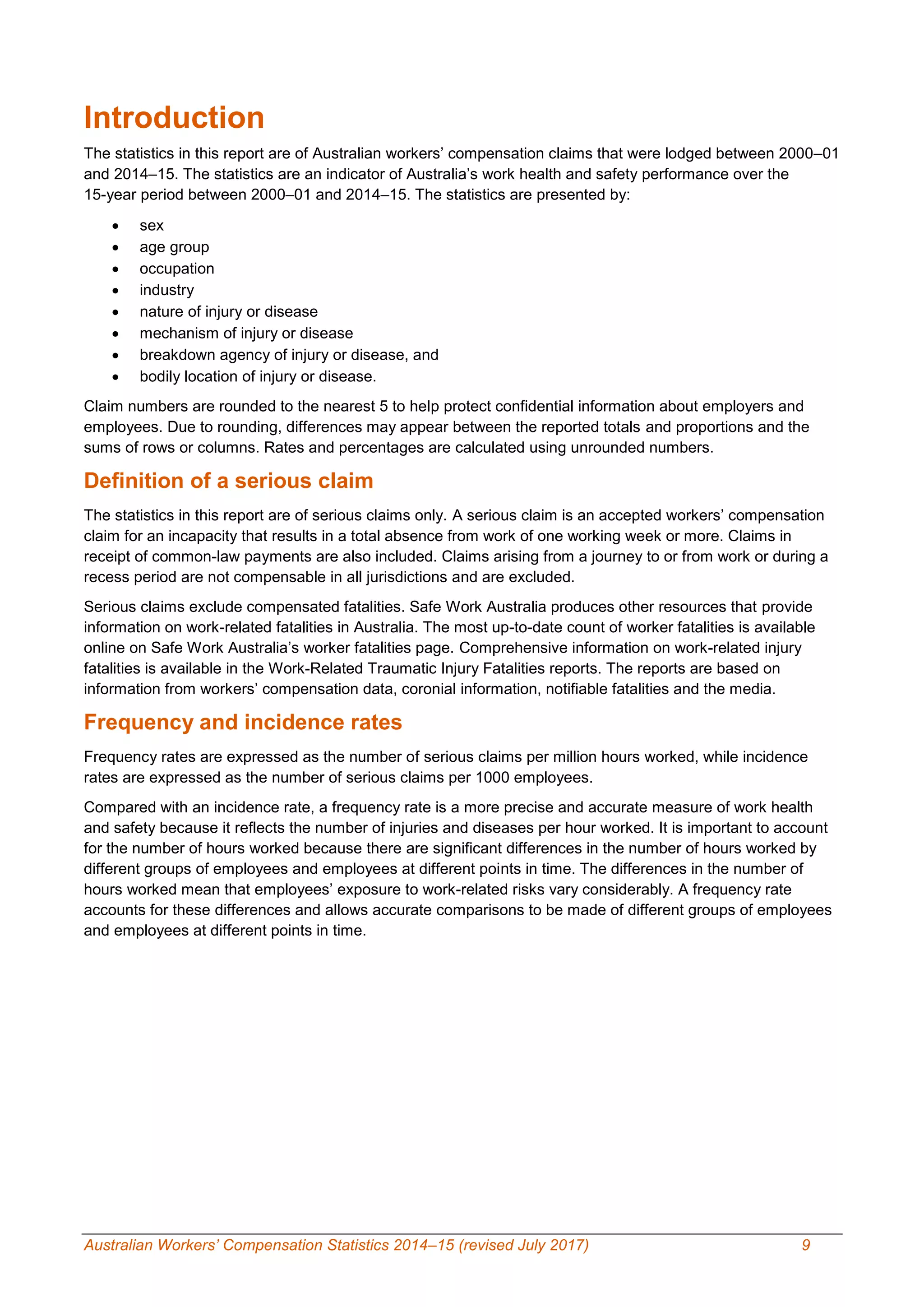 Australian Workers’ Compensation Statistics 2014–15 (revised July 2017) 9
Introduction
The statistics in this report are of Australian workers’ compensation claims that were lodged between 2000–01
and 2014–15. The statistics are an indicator of Australia’s work health and safety performance over the
15-year period between 2000–01 and 2014–15. The statistics are presented by:
 sex
 age group
 occupation
 industry
 nature of injury or disease
 mechanism of injury or disease
 breakdown agency of injury or disease, and
 bodily location of injury or disease.
Claim numbers are rounded to the nearest 5 to help protect confidential information about employers and
employees. Due to rounding, differences may appear between the reported totals and proportions and the
sums of rows or columns. Rates and percentages are calculated using unrounded numbers.
Definition of a serious claim
The statistics in this report are of serious claims only. A serious claim is an accepted workers’ compensation
claim for an incapacity that results in a total absence from work of one working week or more. Claims in
receipt of common-law payments are also included. Claims arising from a journey to or from work or during a
recess period are not compensable in all jurisdictions and are excluded.
Serious claims exclude compensated fatalities. Safe Work Australia produces other resources that provide
information on work-related fatalities in Australia. The most up-to-date count of worker fatalities is available
online on Safe Work Australia’s worker fatalities page. Comprehensive information on work-related injury
fatalities is available in the Work-Related Traumatic Injury Fatalities reports. The reports are based on
information from workers’ compensation data, coronial information, notifiable fatalities and the media.
Frequency and incidence rates
Frequency rates are expressed as the number of serious claims per million hours worked, while incidence
rates are expressed as the number of serious claims per 1000 employees.
Compared with an incidence rate, a frequency rate is a more precise and accurate measure of work health
and safety because it reflects the number of injuries and diseases per hour worked. It is important to account
for the number of hours worked because there are significant differences in the number of hours worked by
different groups of employees and employees at different points in time. The differences in the number of
hours worked mean that employees’ exposure to work-related risks vary considerably. A frequency rate
accounts for these differences and allows accurate comparisons to be made of different groups of employees
and employees at different points in time.
 