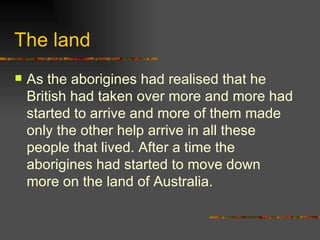 The land As the aborigines had realised that he British had taken over more and more had started to arrive and more of them made only the other help arrive in all these people that lived. After a time the aborigines had started to move down more on the land of Australia. 