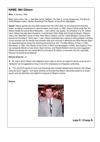 NAME: Mel Gibson
Born: 3 January, 1956

Major works (films, hits…): Mad Max series, Gallipoli, The Year of ,Living Dangerously, The Bounty,
Lethal Weapon serIes, Hamlet, Braveheart,The Passion of the Christ, Apocalypto

Career: Gibson gained very favorable notices from film critics when he first entered the cinematic
scene, as well as comparisons to several classic movie stars. In 1982, Vincent Canby wrote that “Mr.
Gibson recalls the young Steve McQueen... I can't define "star quality," but whatever it is, Mr. Gibson
has it. Gibson has also been likened to “a combination Clark Gable and Humphrey Bogart. Gibson's
roles in the "Mad Max" series of films, Peter Weir's Gallipoli, and the "Lethal Weapon" series of films
earned him the label of "action hero". Later, Gibson expanded into a variety of acting projects including
human dramas such as Hamlet, and comedic roles such as those in Maverick and What Women Want.
He expanded beyond acting into directing and producing, with: The Man Without a Face, in 1993;
Braveheart, in 1995; The Passion of the Christ, in 2004; and Apocalypto, in 2006. Jess Cagle of Time
has compared Gibson to Cary Grant, Sean Connery, and Robert Redford. Connery once suggested
Gibson should play the next James Bond to Connery's M. Gibson turned down the role, reportedly
because he feared being typecast.

Did you know he ...?

★   On July 8, 2010, Gibson was alleged to have made an ethnic slur against Latinos using the term
"wetbacks" as he suggested turning in one of his employees to immigration authorities.

★    The July 2010 reports of voice-mail recordings also included alleged racist remarks, with Gibson
using the word "niggers". Civil rights activists commented that Gibson had shown patterns of racism,
sexism and anti-Semitism and called for a boycott of Gibson's movies.



Picture:




                                                                                Luka P. i Franjo Š.
 
