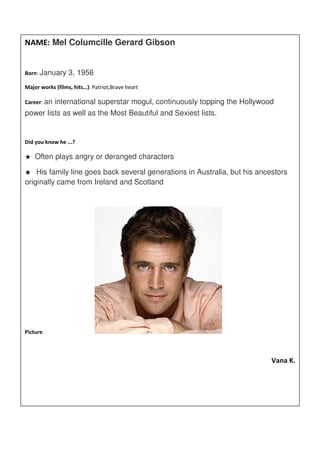 NAME: Mel Columcille Gerard Gibson


Born: January     3, 1956
Major works (films, hits…): Patriot,Brave heart

Career: an   international superstar mogul, continuously topping the Hollywood
power lists as well as the Most Beautiful and Sexiest lists.


Did you know he ...?

★   Often plays angry or deranged characters

★   His family line goes back several generations in Australia, but his ancestors
originally came from Ireland and Scotland




Picture:



                                                                             Vana K.
 
