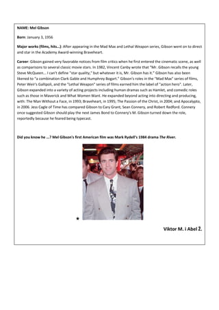 NAME: Mel Gibson

Born: January 3, 1956

Major works (films, hits…): After appearing in the Mad Max and Lethal Weapon series, Gibson went on to direct
and star in the Academy Award-winning Braveheart.

Career: Gibson gained very favorable notices from film critics when he first entered the cinematic scene, as well
as comparisons to several classic movie stars. In 1982, Vincent Canby wrote that “Mr. Gibson recalls the young
Steve McQueen... I can't define "star quality," but whatever it is, Mr. Gibson has it.” Gibson has also been
likened to “a combination Clark Gable and Humphrey Bogart.” Gibson's roles in the "Mad Max" series of films,
Peter Weir's Gallipoli, and the "Lethal Weapon" series of films earned him the label of "action hero". Later,
Gibson expanded into a variety of acting projects including human dramas such as Hamlet, and comedic roles
such as those in Maverick and What Women Want. He expanded beyond acting into directing and producing,
with: The Man Without a Face, in 1993; Braveheart, in 1995; The Passion of the Christ, in 2004; and Apocalypto,
in 2006. Jess Cagle of Time has compared Gibson to Cary Grant, Sean Connery, and Robert Redford. Connery
once suggested Gibson should play the next James Bond to Connery's M. Gibson turned down the role,
reportedly because he feared being typecast.



Did you know he ...? Mel Gibson's first American film was Mark Rydell’s 1984 drama The River.




                                    ★
                                                                                          Viktor M. i Abel Ž.
 