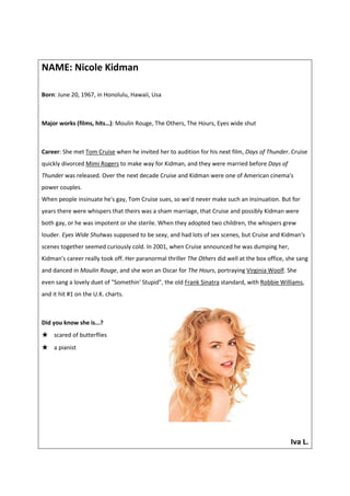 NAME: Nicole Kidman

Born: June 20, 1967, in Honolulu, Hawaii, Usa



Major works (films, hits…): Moulin Rouge, The Others, The Hours, Eyes wide shut



Career: She met Tom Cruise when he invited her to audition for his next film, Days of Thunder. Cruise
quickly divorced Mimi Rogers to make way for Kidman, and they were married before Days of
Thunder was released. Over the next decade Cruise and Kidman were one of American cinema's
power couples.
When people insinuate he's gay, Tom Cruise sues, so we'd never make such an insinuation. But for
years there were whispers that theirs was a sham marriage, that Cruise and possibly Kidman were
both gay, or he was impotent or she sterile. When they adopted two children, the whispers grew
louder. Eyes Wide Shutwas supposed to be sexy, and had lots of sex scenes, but Cruise and Kidman's
scenes together seemed curiously cold. In 2001, when Cruise announced he was dumping her,
Kidman's career really took off. Her paranormal thriller The Others did well at the box office, she sang
and danced in Moulin Rouge, and she won an Oscar for The Hours, portraying Virginia Woolf. She
even sang a lovely duet of "Somethin' Stupid", the old Frank Sinatra standard, with Robbie Williams,
and it hit #1 on the U.K. charts.



Did you know she is...?
★   scared of butterflies
★   a pianist




                                                                                                 Iva L.
 