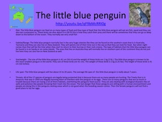 The little blue penguin
• Diet: The little blue penguin can feed on so many types of food and they type of food that the little blue penguin will eat are fish, squid and they can
also eat crustaceans to. These birds can dive about 9 m (30 ft) this is how they catch their prey and there will be sometimes that they can go so deep
down to the bottom of the ocean. They normally eat very small fish
• Habitat/Range: The little blue penguin normally live in the very huge colonies like they can be found on the southern coast that is in Australia,
Tasmania and they can also live on New Zealand. They will spend a lot of their time out in the sea so that they can look for food. But when night
comes than that will be the time when they start to return to their burrow or their rock crevice. The type of habitats that the little blue penguin can
be found in is on Sandy or on rocky islands. The ones that live on Australia they will normally live on southern part of the continent they do not just
live here they can also live on New Zealand as well.
• Size/weight : The size of the little blue penguin is 41 cm (16 in) and the weight of these birds are 1 kg (2 lb.). The little blue penguin is known to be
the most smallest penguin in the world. They size of these birds are 41 cms. The weight of these birds is 1 kg (2.25 lbs). The height of these birds is 41
cm (16 inches).
• Life span: The little blue penguin will live about 15 to 20 years. The average life span of the little blue penguin is really about 7 years.
• Threats: All of the 17 species of penguin are legally being protected that is because there are so many people are hunting. The Treaty that is in
Antarctic that was in 1959 are illegally harming them of interfere with the penguin or its eggs. There are so many penguins that are so much in
trouble because there are losing a lot of there habitats, overfishing the penguins food source. They are also dealing with ecological disasters like oil
spills and pollution like people throwing their trash into the ocean. The last danger that these penguins are stilling with is human encroachment and
people are doing this in the penguins nesting areas which is not good when the breeding season comes. Then the female penguins will not find a
good place to lay her eggs.
http://youtu.be/qF9bMcRRI0g
 