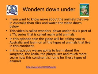 Wonders down under
• If you want to know more about the animals that live
in Australia than click and watch the video down
below.
• This video is called wonders down under this is part of
a T.V. series that is called really wild animals.
• In this episode spin the globe will be taking you to
Australia and learn on all the types of animals that live
in this continent.
• In this episode we are going to learn about the
kangaroo, the koala, the platypuses and much more.
Learn how this continent is home for these types of
animals
http://youtu.be/5AYcBZxquGc
 