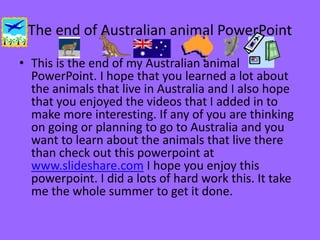 The end of Australian animal PowerPoint
• This is the end of my Australian animal
PowerPoint. I hope that you learned a lot about
the animals that live in Australia and I also hope
that you enjoyed the videos that I added in to
make more interesting. If any of you are thinking
on going or planning to go to Australia and you
want to learn about the animals that live there
than check out this powerpoint at
www.slideshare.com I hope you enjoy this
powerpoint. I did a lots of hard work this. It take
me the whole summer to get it done.
 