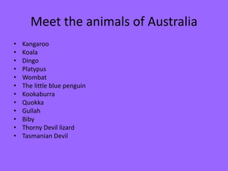 Meet the animals of Australia
• Kangaroo
• Koala
• Dingo
• Platypus
• Wombat
• The little blue penguin
• Kookaburra
• Quokka
• Gullah
• Biby
• Thorny Devil lizard
• Tasmanian Devil
 
