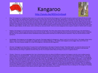 Kangaroo
• Diet: The kangaroo is a herbivore that means it is a plant eater the food that the kangaroo will normally eat grass, leaves and they will also eat roots
to. These animals can swallow their food but they do not chew their food and they will later regurgitate a cud and then they will start to chew their
food. The kangaroo do not need a whole lot of water. These animals can go for months without any water and they can even dig up their very own
water wells. There are some species that will normally feed at night and the other food that they will eat are grasses and they will normally eat this in
anytime of the day that means that they can both eat grass in dawn and dusk. If a day is very cloudy or cold then they will normally feed during the
day than. The kangaroo can get a lot of their water from the different types of plants that they eat and that means that they can get their water from
different types of grass, shrub, leaves, stems and they can also eat shoots. There are some kangaroos that can go for weeks or months with no water.
• Habitat: The kangaroo can be found only on the Continent of Australia. The other place where these animals can be found is on this island that is
called Tasmania. They can also be found around surround islands. There are so many kangaroos that can be found all over different types of habitats
like they can be found in different forests woodlands areas, grassy plains and they can also be found on savannas. They can also be found on New
Guinea to.
• Size/Weight: The kangaroo can be bigger then 2 pounds. The body length of a Kangaroo is about 1 and 1.6 m (3.25-5.25 ft.). The length of their tail is
about 1 and 1.6 m (3.25-4 ft.) and they can weight about 25 to 90 kgs (200 lbs.'). The tallest male kangaroo can be bigger than over 6 feet (1.8
meters). The most heaviest weight for a male red kangaroo is 200 pounds (90 kilograms).
• Life span: A kangaroo can live about 7 to years but it really depends on the types of species though. These Marsupials can also live about 12 to 18
years as well. When these Marsupials are living on their natural habitat than they can live for 6 years and when they are living in a zoo and that
means that they are living in captivity and then they can live for 20 years when they are living in a zoo or in a game reserve.
• Threats : There are so many kangaroos that live in Australia but there are about 20 different species that happen to be the most smallest species
these kangrarss are threatened The reason why because people have been pushing these animals far away from their feeding grounds. The other
threats that they are dealing with is by domestic animals and people have been doing this by mining , agriculture and interest s. They are also being
eaten by other animals like the red fox and the domestic house cat. The bigger species of kangaroo like the red kangaroo they have a much different
problem to deal with than the smaller species faces. When they reproduce they do it very fast and that means that their population surveys have to
be taken out and the kangaroo that choose . But there are some species that are being helped by scientist and they are studying ways on how to
introduce the birth control of an kangaroo. But there are a lot of Australians there are so many that are working very hard to protect the kangaroo
and to keep the balance that is between humans and the kangaroo species. Kangaroos are also getting killed for meat and hides. They are also being
introduce to different types of domestic animals like sheep, cattle and rabbits. This is a problem because they are taking over the kangaroo’s feeding
areas and they are eating all of their plants and this might cause a food scarcity at any time.
http://youtu.be/4DZnx1mGyq4
 