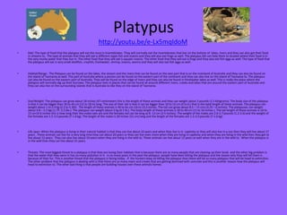Platypus
• Diet: The type of food that the platypus will eat the most is invertebrates. They will normally eat the invertebrates that live on the bottom of lakes, rivers and they can also get their food
in streams to. The type of animals that they will eat is different types fish and insects and they will also eat frogs as well. The platypus bill can help them to located where their food is in
the very murky water that they live in. The other food that they will eat is aquatic insects. The other food that they will eat is frogs and they also eat fish eggs as well. The type of food that
the platypus will eat is very small shellfish, crayfish, freshwater, shrimp, insects, worms and they will also eat fish eggs as well.
• Habitat/Range : The Platypus can be found on the lakes, the stream and the rivers that can be found on the east part that is on the mainland of Australia and they can also be found on
the island of Tasmania as well. The part of Australia where a person can be found on the eastern part of the continent and they can also live on the island of Tasmania to. The platypus
can also be found on the eastern part of Australia. They will be found on the edge of rivers and they can also be found in freshwater lakes as well. This is really the place where the
platypus will normally dig up their burrows. The platypus lives in places that can be found all around different rivers, creeks and lakes that are around the eastern part of Australia and
they can also live on the surrounding islands that is Australia to like they on the island of Tasmania.
• Size/Weight: The platypus can grow about 18 inches (47 centimeters this is the length of these animals and they can weight about 3 pounds (1.5 kilograms). The body size of the platypus
is that it can be bigger than 30 to 45 cm (12 to 18 in) long. The size of their tail is that it can be bigger than 10 to 15 cm (4 to 6 ) that is the total length of these animals. The platypus can
weight about 1 to 2.4 kg (2.2 to 5.3lb). The length of these animals is 40 to 6o cm (16 to 23,5 inches. The tail can grow about 8.5 – 15 cms (3.25 – 6 inches). The platypuses can weight
about 0.8 – 2.5 kgs (1.75 -5.5 lbs.). The platypus can weight about 2 kg (4.5 lb.). The body length of these animals is 30 to 40 cm (11 to 16 inches ). The tail length of these animals is 10 to
15 cm (4-6 inches this is how long their the males tails are and the females tail can be long as 8 -13 cm (3-5 inches). The weight of the males are 2.6-5.7 pounds (1.2-2.6) and the weight of
the females are 1.5-3.5 pounds (7-1.6 kg). The length of the males is 20 inches (51 cm) long and the length of the females are 1.5-3.5 pounds (7-1.6 kg).
• Life span: When the platypus is living in their natural habitat is that they can live about 10 years and when they live in in captivity or they will also live in a zoo then they will live about 17
years . These animals can live for a very long time they can about 20 years or they can live even more when they are living in captivity and when they are living in the wild then they get to
live about 12 years. They can also live about 10 years when they are living in the wild to. These animals can live about 12 years as well when they are in the wild to. When the platypus is
in the wild than they can live about 21 years.
• Threats: The most biggest threat to a platypus is that they are losing their habitats that is because there are so many people that are clearing up their lands and the other big problem is
that the water that they swim in has so many pollution in it. In so many years in the past the platypus people have been killing the platypus and the reason why they will kill them is
because of their fur. This is another threat that the platypus is facing today . If the hunters keep on killing the platypus than there will be so many platypus that will be head to extinction.
The other problem that the platypus is dealing with is that there are so many rivers and creeks that are getting dammed with concrete and this is another reason how the platypus will
head to extinction to. The other bad thing is that people are building houses over these animals homes.
http://youtu.be/e-Lx5mqIdoM
 