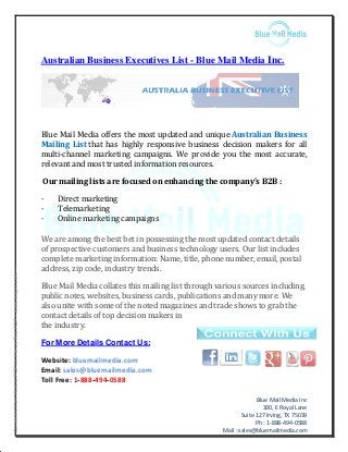 Blue Mail Media Inc
300, E Royal Lane
Suite 127 Irving, TX 75039
Ph : 1-888-494-0588
Mail : sales@bluemailmedia.com
Australian Business Executives List - Blue Mail Media Inc.
Blue Mail Media offers the most updated and unique Australian Business
Mailing List that has highly responsive business decision makers for all
multi-channel marketing campaigns. We provide you the most accurate,
relevant and most trusted information resources.
Our mailing lists are focused on enhancing the company's B2B :
· Direct marketing
· Telemarketing
· Online marketing campaigns
We are among the best bet in possessing the most updated contact details
of prospective customers and business technology users. Our list includes
complete marketing information: Name, title, phone number, email, postal
address, zip code, industry trends.
Blue Mail Media collates this mailing list through various sources including,
public notes, websites, business cards, publications and many more. We
also unite with some of the noted magazines and trade shows to grab the
contact details of top decision makers in
the industry.
For More Details Contact Us:
Website: bluemailmedia.com
Email: sales@bluemailmedia.com
Toll Free: 1-888-494-0588
--ConvertedfromWordtoPDFforfreebyFastPDF--www.fastpdf.com--
 