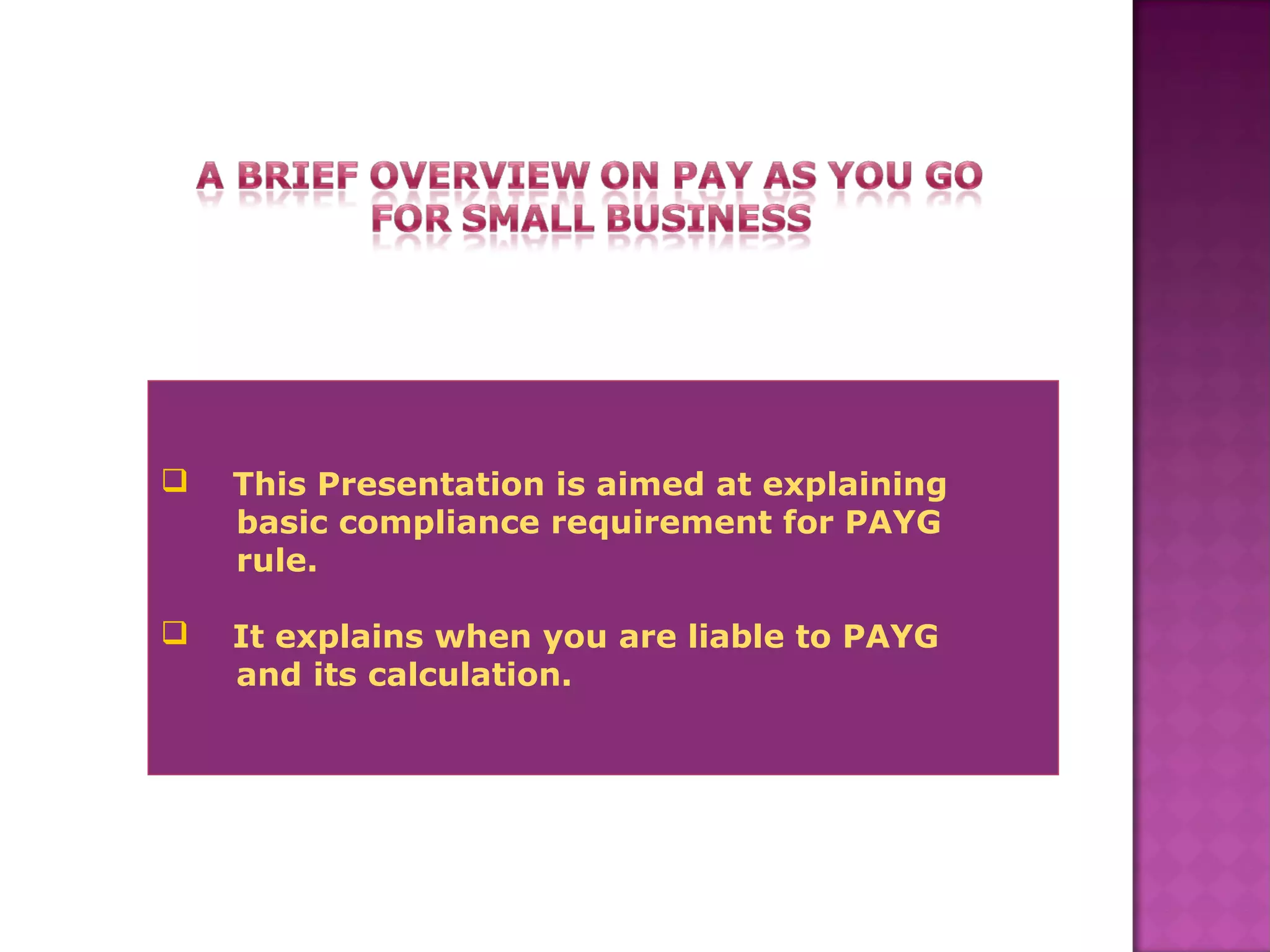  This Presentation is aimed at explaining
basic compliance requirement for PAYG
rule.
 It explains when you are liable to PAYG
and its calculation.
 