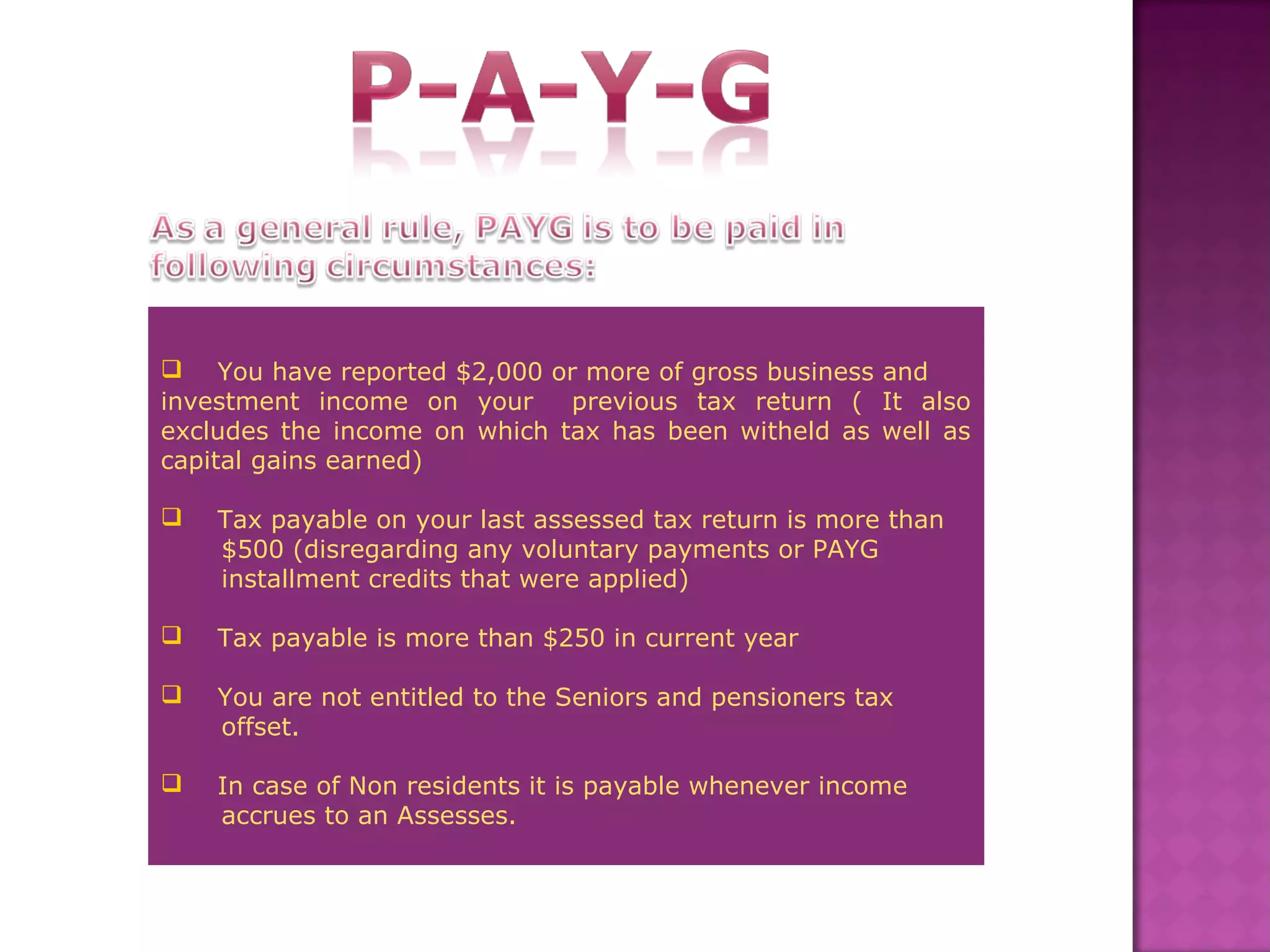 You have reported $2,000 or more of gross business and
investment income on your previous tax return ( It also
excludes the income on which tax has been witheld as well as
capital gains earned)
 Tax payable on your last assessed tax return is more than
$500 (disregarding any voluntary payments or PAYG
installment credits that were applied)
 Tax payable is more than $250 in current year
 You are not entitled to the Seniors and pensioners tax
offset.
 In case of Non residents it is payable whenever income
accrues to an Assesses.
 