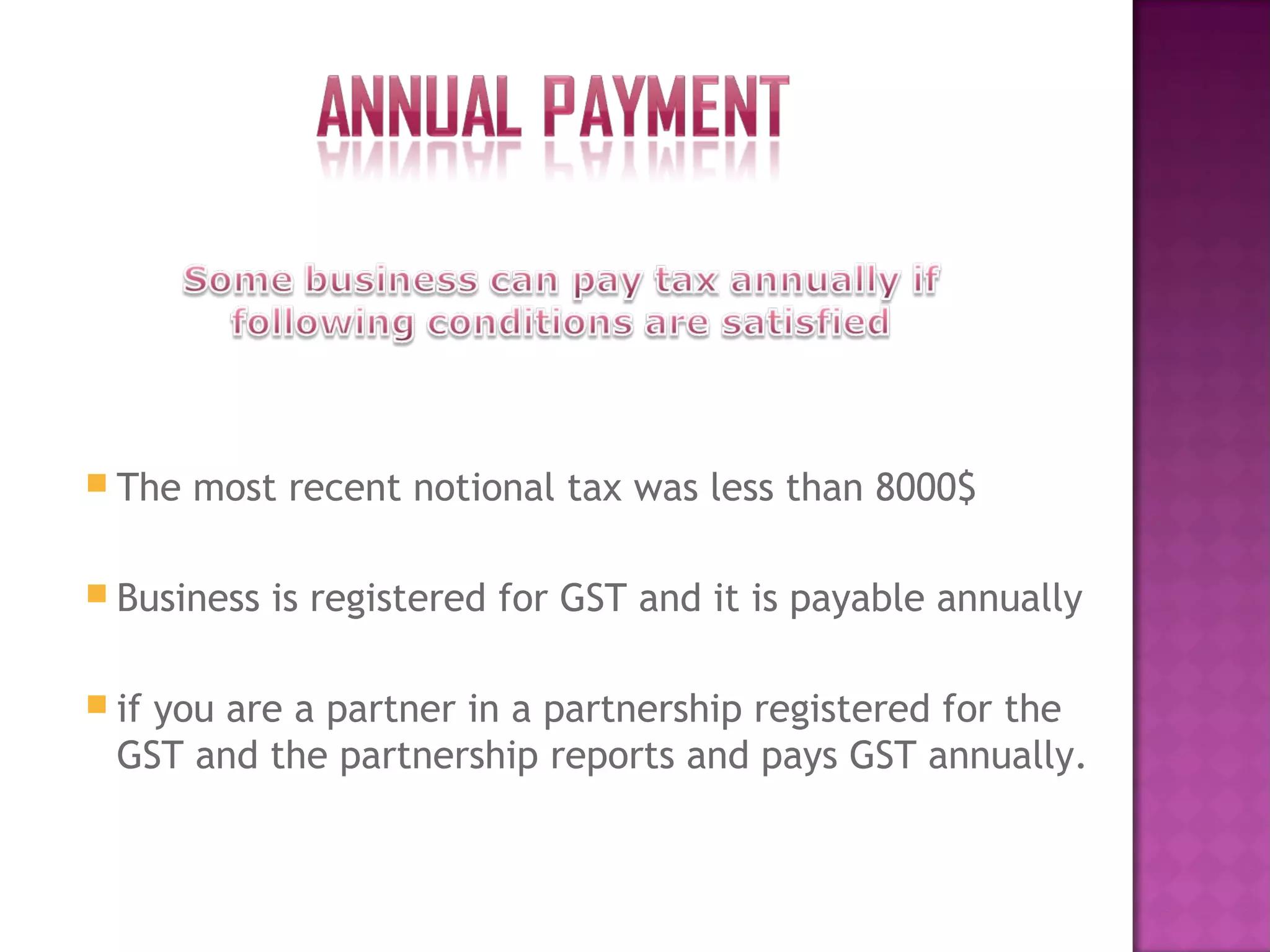  The most recent notional tax was less than 8000$
 Business is registered for GST and it is payable annually
 if you are a partner in a partnership registered for the
GST and the partnership reports and pays GST annually.
 