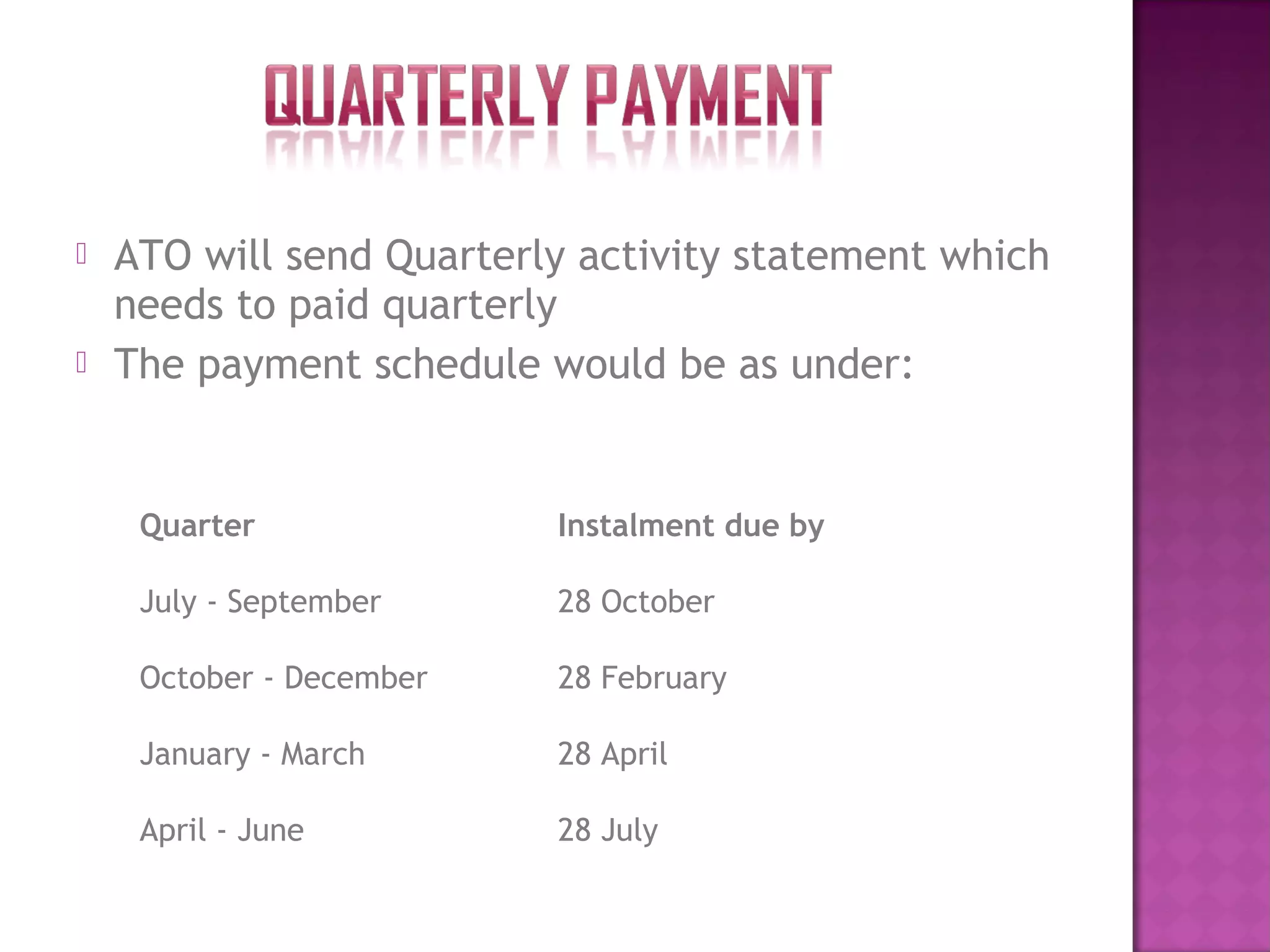  ATO will send Quarterly activity statement which
needs to paid quarterly
 The payment schedule would be as under:
Quarter Instalment due by
July - September 28 October
October - December 28 February
January - March 28 April
April - June 28 July
 