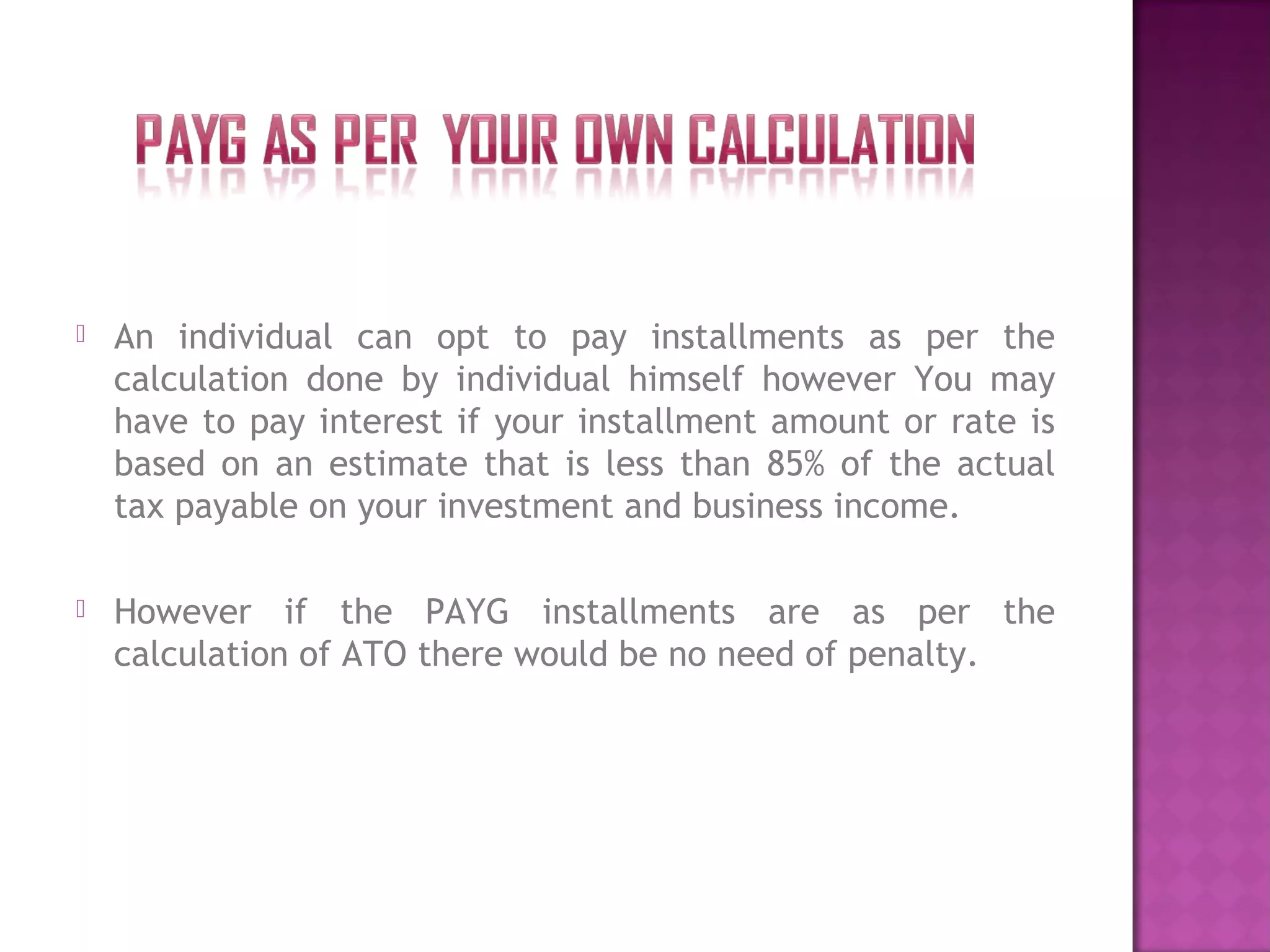 An individual can opt to pay installments as per the
calculation done by individual himself however You may
have to pay interest if your installment amount or rate is
based on an estimate that is less than 85% of the actual
tax payable on your investment and business income.
 However if the PAYG installments are as per the
calculation of ATO there would be no need of penalty.
 