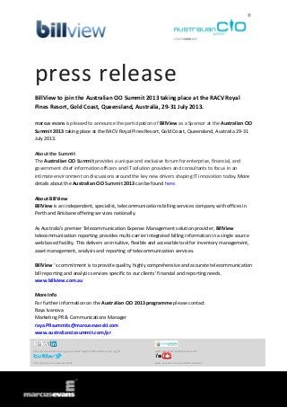 press release
BillView to join the Australian CIO Summit 2013 taking place at the RACV Royal
Pines Resort, Gold Coast, Queensland, Australia, 29-31 July 2013.
marcus evans is pleased to announce the participation of BillView as a Sponsor at the Australian CIO
Summit 2013 taking place at the RACV Royal Pines Resort, Gold Coast, Queensland, Australia 29-31
July 2013.
About the Summit
The Australian CIO Summit provides a unique and exclusive forum for enterprise, financial, and
government chief information officers and IT solution providers and consultants to focus in an
intimate environment on discussions around the key new drivers shaping IT innovation today. More
details about the Australian CIO Summit 2013 can be found here.
About BillView
BillView is an independent, specialist, telecommunications billing services company with offices in
Perth and Brisbane offering services nationally.
As Australia's premier Telecommunication Expense Management solution provider, BillView
telecommunication reporting provides multi-carrier integrated billing information in a single source
web based facility. This delivers an intuitive, flexible and accessible tool for inventory management,
asset management, analysis and reporting of telecommunication services.
BillView ‘s commitment is to provide quality, highly comprehensive and accurate telecommunication
bill reporting and analytic services specific to our clients' financial and reporting needs.
www.billview.com.au
More Info
For further information on the Australian CIO 2013 programme please contact
Raya Ivanova
Marketing PR & Communications Manager
raya.PRsummits@marcusevanskl.com
www.australianciosummit.com/pr
http://www.linkedin.com/groups?home=&gid=3568575&trk=anet_ug_hm www.slideshare.net/MarcusEvansIT
http://twitter.com/meSummitsIT www.youtube.com/user/MarcusEvansIT
 