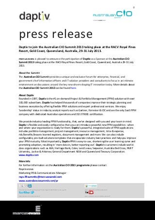 press release
Daptiv to join the Australian CIO Summit 2013 taking place at the RACV Royal Pines
Resort, Gold Coast, Queensland, Australia, 29-31 July 2013.
marcus evans is pleased to announce the participation of Daptiv as a Sponsor at the Australian CIO
Summit 2013 taking place at the RACV Royal Pines Resort, Gold Coast, Queensland, Australia 29-31 July
2013.
About the Summit
The Australian CIO Summit provides a unique and exclusive forum for enterprise, financial, and
government chief information officers and IT solution providers and consultants to focus in an intimate
environment on discussions around the key new drivers shaping IT innovation today. More details about
the Australian CIO Summit 2013 can be found here.
About Daptiv
Founded in 1997, Daptiv is the #1 on-demand Project & Portfolio Management (PPM) solution with over
100,000 subscribers. Daptiv has helped thousands of companies improve their strategic planning and
business execution by offering flexible PPM solutions and expert professional services. We enjoy
'Leadership' status in industry analyst reports such as Gartner, Forrester & IDC and are the only SaaS PPM
company with dedicated Australian operations and ISO 270001 certification.
We provide industry-leading PPM functionality, that, we've designed with you and your team in mind.
Daptiv is flexible and easily configured so that you can introduce powerful new PPM capabilities - when
and where your organization is ready for them. Daptiv's powerful, integrated suite of PPM applications
includes portfolio management, project management, resource management, time & expense,
risk/benefits/lessons learned registers, document management and more. We can also include
configurable, pre-built solutions templates that encapsulate industry best practices and help you improve
your PPM maturity. Most importantly, Daptiv PPM is easy-to-use, shortening the user learning curve and
promoting adoption, resulting in 'more data in, better reporting out'. Daptiv's customers include world-
class organizations such as AXA, Heritage Bank, Coles, Lend Lease, Seqwater, Australia Red Cross, RMIT
University, Justice & Attorney General Department NSW and Queensland Treasury Corporation.
www.daptiv.com
More Info
For further information on the Australian CIO 2013 programme please contact
Raya Ivanova
Marketing PR & Communications Manager
raya.PRsummits@marcusevanskl.com
www.australianciosummit.com/pr
http://www.linkedin.com/groups?home=&gid=3568575&trk=anet_ug_hm www.slideshare.net/MarcusEvansIT
http://twitter.com/meSummitsIT www.youtube.com/user/MarcusEvansIT
 