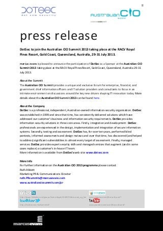 press release
DotSec to join the Australian CIO Summit 2013 taking place at the RACV Royal
Pines Resort, Gold Coast, Queensland, Australia, 29-31 July 2013.

marcus evans is pleased to announce the participation of DotSec as a Sponsor at the Australian CIO
Summit 2013 taking place at the RACV Royal Pines Resort, Gold Coast, Queensland, Australia 29-31
July 2013.

About the Summit
The Australian CIO Summit provides a unique and exclusive forum for enterprise, financial, and
government chief information officers and IT solution providers and consultants to focus in an
intimate environment on discussions around the key new drivers shaping IT innovation today. More
details about the Australian CIO Summit 2013 can be found here.

About the Company
DotSec is a professional, independent, Australian-owned information-security organisation. DotSec
was established in 1999 and since that time, has consistently delivered solutions which have
addressed our customer’s business and information-security requirements. DotSec provides
information security solutions in three core areas. Firstly, integration and development: DotSec
professionals are experienced in the design, implementation and integration of secure information
systems. Secondly, testing and assessment: DotSec has, for over ten years, performed blind
pentests, informed assessments and design reviews and over that time, has discovered (and helped
to address) significant vulnerabilities in almost every target of assessment. Finally, managed
services: DotSec provides expert security skills and managed services that augment (and in some
cases replace) a customer’s in-house IT team.
More information is available from DotSec’s web site: www.dotsec.com

More Info
For further information on the Australian CIO 2013 programme please contact
Ruth Abbott
Marketing PR & Communications Director
ruth.PRsummits@marcusevans.com
www.australianciosummit.com/pr



http://www.linkedin.com/groups?home=&gid=3568575&trk=anet_ug_hm   www.slideshare.net/MarcusEvansIT


http://twitter.com/meSummitsIT                                    www.youtube.com/user/MarcusEvansIT
 