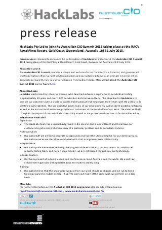 press release
HackLabs Pty Ltd to join the Australian CIO Summit 2013 taking place at the RACV
Royal Pines Resort, Gold Coast, Queensland, Australia, 29-31 July 2013.
marcus evans is pleased to announce the participation of HackLabs as a Sponsor at the Australian CIO Summit
2013 taking place at the RACV Royal Pines Resort, Gold Coast, Queensland, Australia 29-31 July 2013.
About the Summit
The Australian CIO Summit provides a unique and exclusive forum for enterprise, financial, and government
chief information officers and IT solution providers and consultants to focus in an intimate environment on
discussions around the key new drivers shaping IT innovation today. More details about the Australian CIO
Summit 2013 can be found here.
About HackLabs
HackLabs was formed by industry veterans, who have had extensive experience in penetration testing
(approximately 30 years and over 1,000 penetration tests between them). The objective for HackLabs is to
provide our customers with a world class deliverable product that empowers the IT team with the ability to fix
identified vulnerabilities. This key objective drives many of our developments such as client portals and forums
as well as the instructional videos we provide our customers at the conclusion of our work. The video will help
to explain the impact of the technical vulnerability as well as the process to show how to fix the vulnerability.
Why choose HackLabs?
Experience
 The HackLabs team has a varied background in the diverse disciplines within IT and this allows our
customers to get a comprehensive view of a particular problem and its potential solutions.
Professionalism
 HackLabs staff are all from corporate backgrounds and have the utmost respect for our clients privacy.
HackLabs services are therefore conducted with strict and guaranteed confidentiality.
Independence
 HackLabs pride themselves on being able to give unbiased advice to our customers. As a dedicated
security testing team, and not an implementer, we are not biased towards any one technology.
Industry leaders
 Our team present at industry events and conferences around Australia and the world. We assist law
enforcement agencies with specialist advice in matters and training.
Training
 HackLabs believe that the knowledge we gain from our work should be shared, and we run tailored
training courses to enable internal IT staff to carry out much of the same work we perform on a daily
basis.
More Info
For further information on the Australian CIO 2013 programme please contact Raya Ivanova
raya.PRsummits@marcusevanskl.com / www.australianciosummit.com/pr
http://www.linkedin.com/groups?home=&gid=3568575&trk=anet_ug_hm www.slideshare.net/MarcusEvansIT
http://twitter.com/meSummitsIT www.youtube.com/user/MarcusEvansIT
 