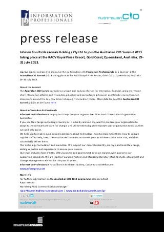 press release
Information Professionals Holdings Pty Ltd to join the Australian CIO Summit 2013
taking place at the RACV Royal Pines Resort, Gold Coast, Queensland, Australia, 29-
31 July 2013.
marcus evans is pleased to announce the participation of Information Professionals as a Sponsor at the
Australian CIO Summit 2013 taking place at the RACV Royal Pines Resort, Gold Coast, Queensland, Australia
29-31 July 2013.
About the Summit
The Australian CIO Summit provides a unique and exclusive forum for enterprise, financial, and government
chief information officers and IT solution providers and consultants to focus in an intimate environment on
discussions around the key new drivers shaping IT innovation today. More details about the Australian CIO
Summit 2013 can be found here.
About Information Professionals
Information Professionals helps you to improve your organisation. We stand to Keep Your Organisation
Successful.
If you see the changes occurring around you in industry and society, want to prepare your organisation to
adapt to the constant pressure for change, and utilise technology to empower your organisation to do so, then
we can likely assist.
We help you to make sound business decisions about technology, how to implement them, how to engage
suppliers effectively, how to assess the real business outcomes you can achieve and at what risk, and then
successfully deliver them.
This is strategy formulation and execution. We support our clients to identify, manage and lead the change,
adding expertise and experience to ensure your success.
Our team includes former CIOs, CFOs, business and government decision makers, with access to our
supporting specialists. We are lead by Founding Partner and Managing Director, Mark Nicholls, a trusted IT and
Change Management advisor for the past 25 years.
Information Professionals has offices in Brisbane, Sydney, Canberra and Melbourne.
www.informpros.com
More Info
For further information on the Australian CIO 2013 programme please contact
Raya Ivanova
Marketing PR & Communications Manager
raya.PRsummits@marcusevanskl.com / www.australianciosummit.com/pr
http://www.linkedin.com/groups?home=&gid=3568575&trk=anet_ug_hm www.slideshare.net/MarcusEvansIT
http://twitter.com/meSummitsIT www.youtube.com/user/MarcusEvansIT
 