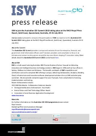 press release
ISW to join the Australian CIO Summit 2013 taking place at the RACV Royal Pines
Resort, Gold Coast, Queensland, Australia, 29-31 July 2013.
marcus evans is pleased to announce the participation of ISW as a Sponsor at the Australian CIO
Summit 2013 taking place at the RACV Royal Pines Resort, Gold Coast, Queensland, Australia 29-31
July 2013.
About the Summit
The Australian CIO Summit provides a unique and exclusive forum for enterprise, financial, and
government chief information officers and IT solution providers and consultants to focus in an
intimate environment on discussions around the key new drivers shaping IT innovation today. More
details about the Australian CIO Summit 2013 can be found here.
About ISW
ISW is a multi-award winning Australian IBM Premier Business Partner focused on delivering
innovative and intelligent business technology solutions. ISW began in 1996 and has four offices in
Sydney, Melbourne, Hobart and Brisbane. The breadth and depth of ISW’s capabilities and
certification across the complete IBM offering is unique, delivering Collaboration, Analytics, Mobility,
Cloud, Infrastructure and Innovative software development solutions for our SME and enterprise
customers. We also provide complete support for your IT project, from consultation to licensing,
implementation and training.
Recent Achievements include:
2013 IBM Worldwide - Collaboration Solutions Awards:
 Distinguished Business Achievement - Asia Pacific
 Best of Show and Chief Technology Officer Award
 Innovation in Social Business Application Development
www.isw.com.au
More Info
For further information on the Australian CIO 2013 programme please contact
Raya Ivanova
Marketing PR & Communications Manager
raya.PRsummits@marcusevanskl.com
www.australianciosummit.com/pr
http://www.linkedin.com/groups?home=&gid=3568575&trk=anet_ug_hm www.slideshare.net/MarcusEvansIT
http://twitter.com/meSummitsIT www.youtube.com/user/MarcusEvansIT
 